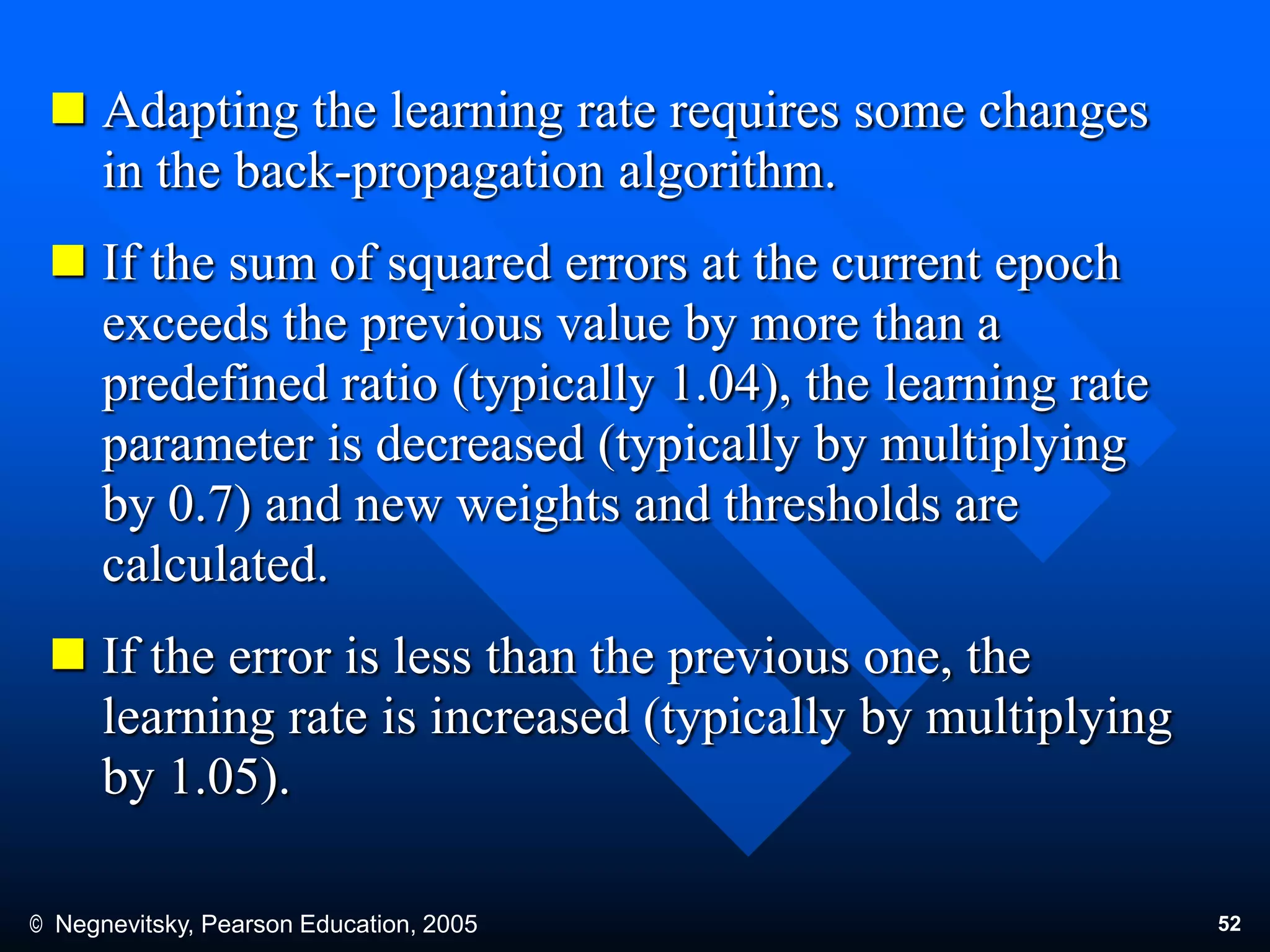 © Negnevitsky, Pearson Education, 2005 52
 Adapting the learning rate requires some changes
in the back-propagation algorithm.
 If the sum of squared errors at the current epoch
exceeds the previous value by more than a
predefined ratio (typically 1.04), the learning rate
parameter is decreased (typically by multiplying
by 0.7) and new weights and thresholds are
calculated.
 If the error is less than the previous one, the
learning rate is increased (typically by multiplying
by 1.05).
 