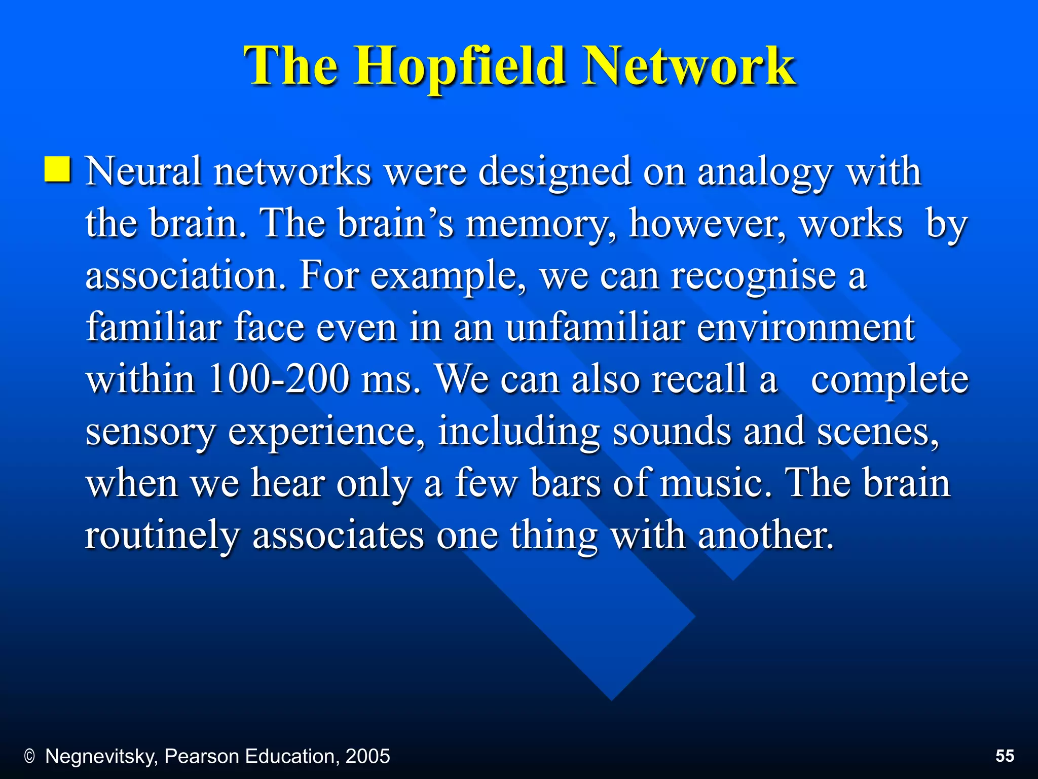 © Negnevitsky, Pearson Education, 2005 55
The Hopfield Network
 Neural networks were designed on analogy with
the brain. The brain’s memory, however, works by
association. For example, we can recognise a
familiar face even in an unfamiliar environment
within 100-200 ms. We can also recall a complete
sensory experience, including sounds and scenes,
when we hear only a few bars of music. The brain
routinely associates one thing with another.
 