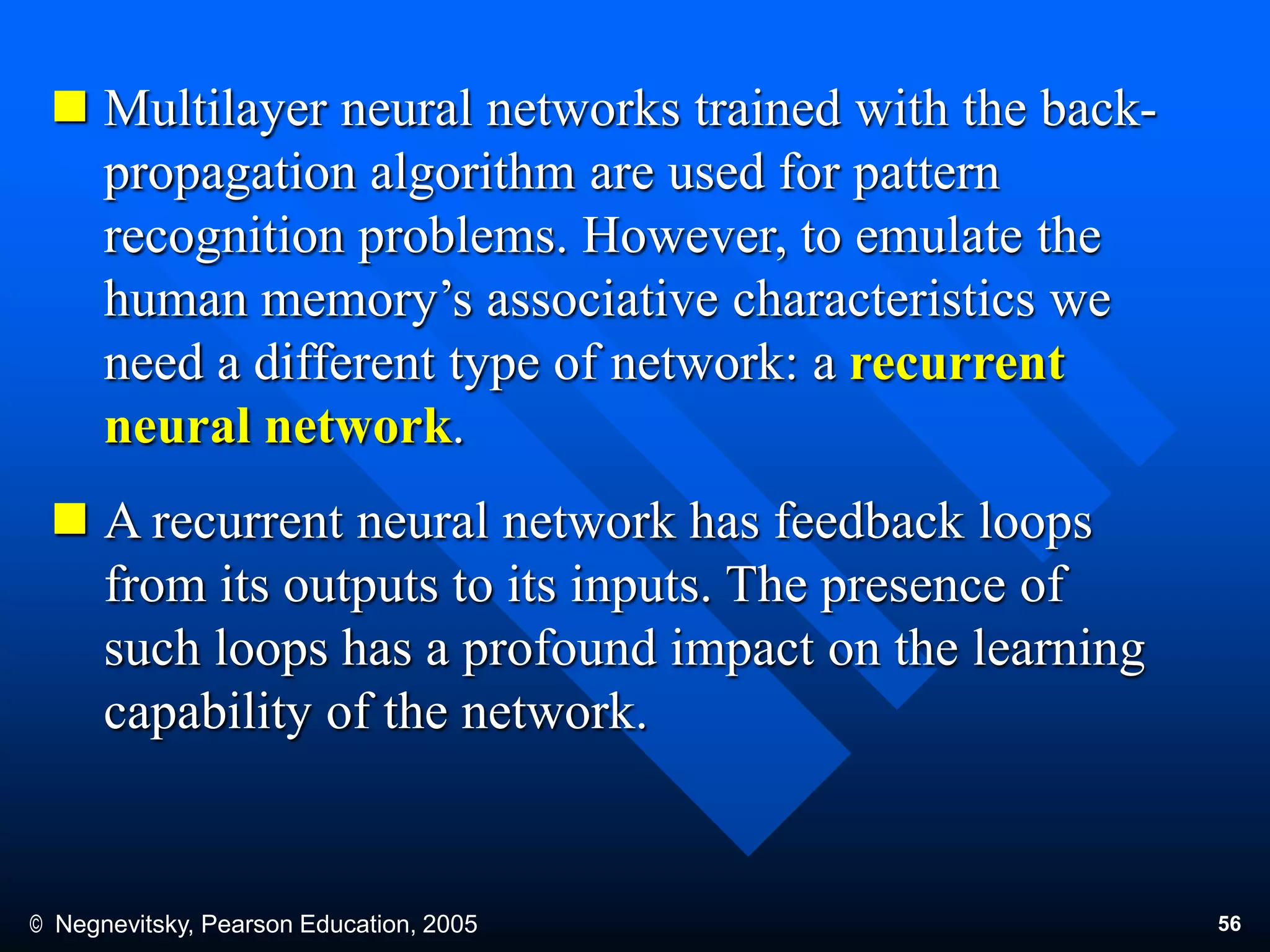 © Negnevitsky, Pearson Education, 2005 56
 Multilayer neural networks trained with the back-
propagation algorithm are used for pattern
recognition problems. However, to emulate the
human memory’s associative characteristics we
need a different type of network: a recurrent
neural network.
 A recurrent neural network has feedback loops
from its outputs to its inputs. The presence of
such loops has a profound impact on the learning
capability of the network.
 