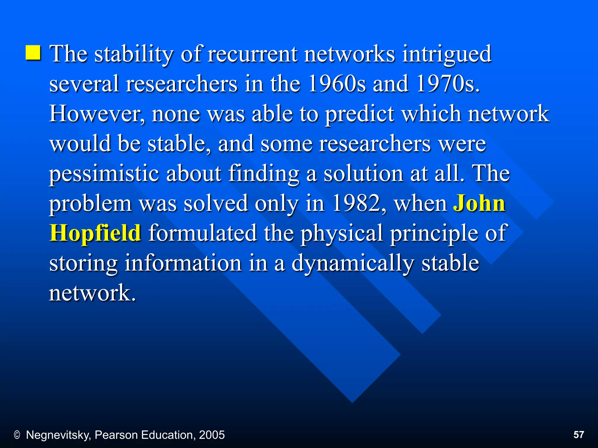 © Negnevitsky, Pearson Education, 2005 57
 The stability of recurrent networks intrigued
several researchers in the 1960s and 1970s.
However, none was able to predict which network
would be stable, and some researchers were
pessimistic about finding a solution at all. The
problem was solved only in 1982, when John
Hopfield formulated the physical principle of
storing information in a dynamically stable
network.
 