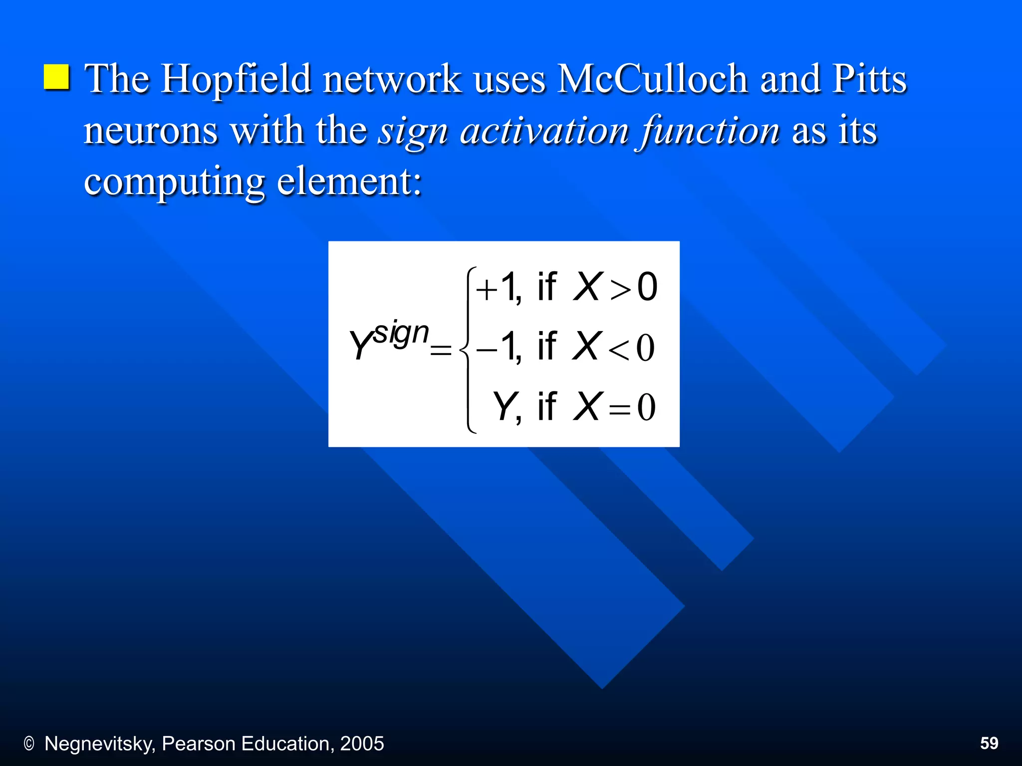 © Negnevitsky, Pearson Education, 2005 59
 The Hopfield network uses McCulloch and Pitts
neurons with the sign activation function as its
computing element:









XY
X
X
Ysign
if,
if,1
0if,1
 