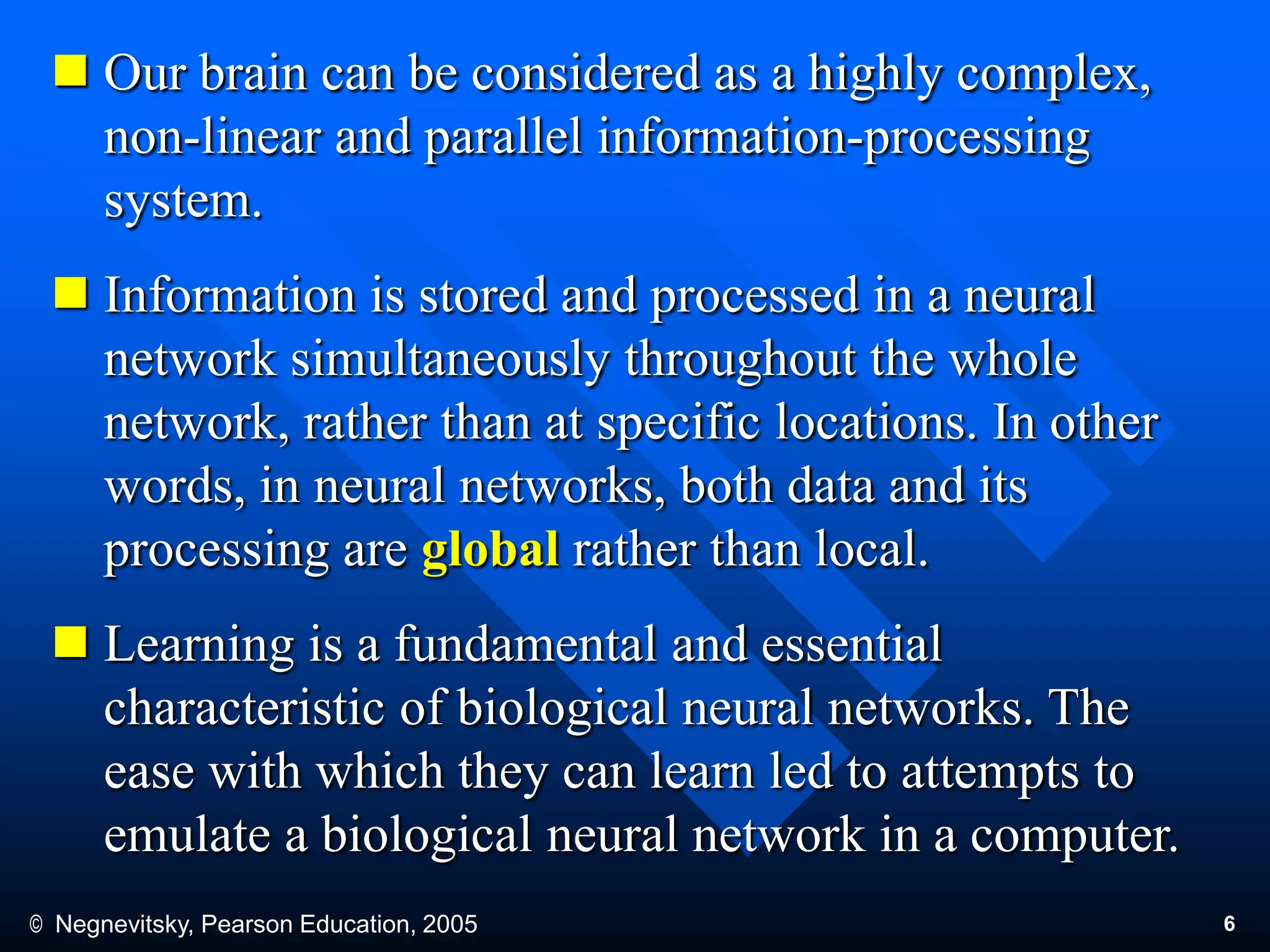 © Negnevitsky, Pearson Education, 2005 6
 Our brain can be considered as a highly complex,
non-linear and parallel information-processing
system.
 Information is stored and processed in a neural
network simultaneously throughout the whole
network, rather than at specific locations. In other
words, in neural networks, both data and its
processing are global rather than local.
 Learning is a fundamental and essential
characteristic of biological neural networks. The
ease with which they can learn led to attempts to
emulate a biological neural network in a computer.
 