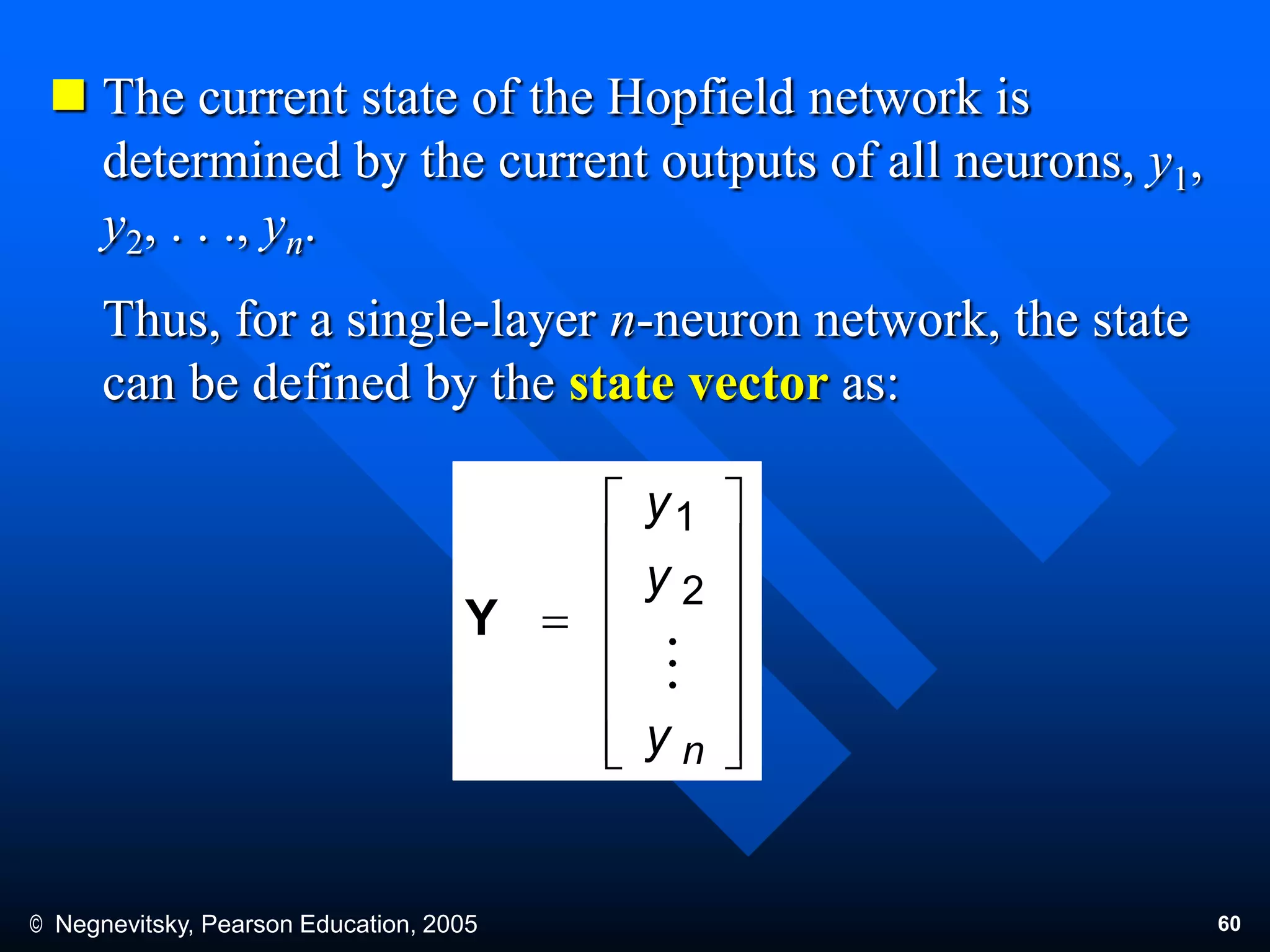 © Negnevitsky, Pearson Education, 2005 60
 The current state of the Hopfield network is
determined by the current outputs of all neurons, y1,
y2, . . ., yn.
Thus, for a single-layer n-neuron network, the state
can be defined by the state vector as:















ny
y
y
2
1
Y
 
