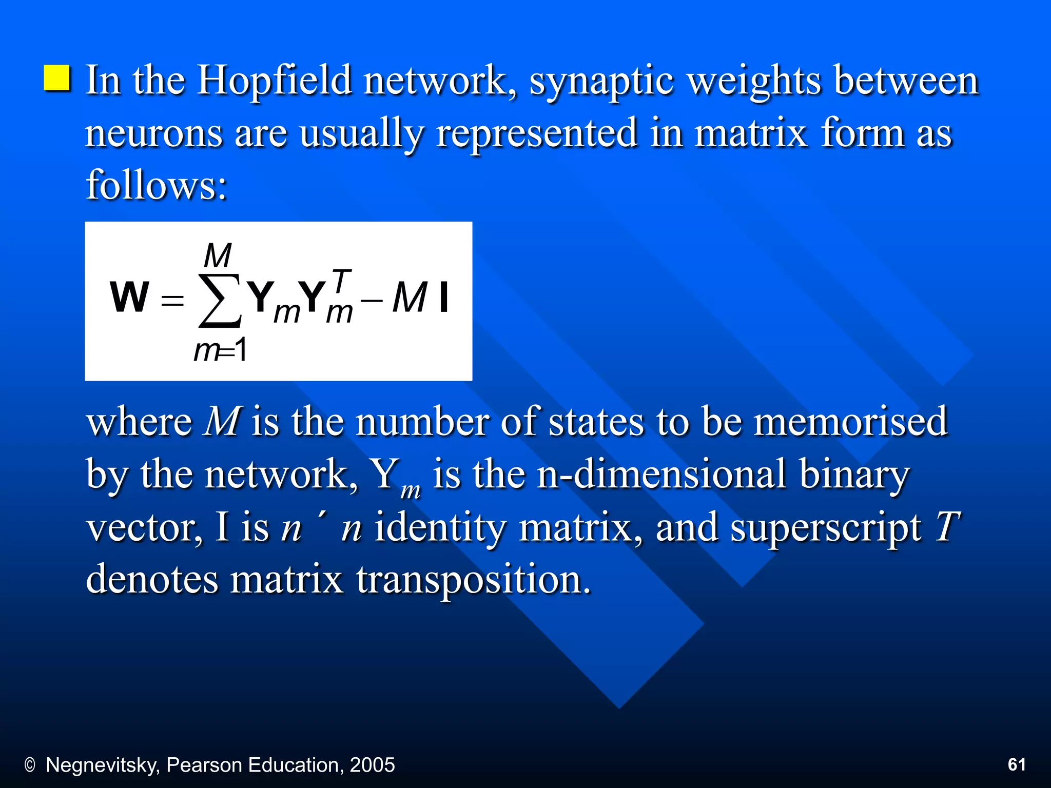 © Negnevitsky, Pearson Education, 2005 61
 In the Hopfield network, synaptic weights between
neurons are usually represented in matrix form as
follows:
where M is the number of states to be memorised
by the network, Ym is the n-dimensional binary
vector, I is n ´ n identity matrix, and superscript T
denotes matrix transposition.
IYYW M
M
m
T
mm  
1
 