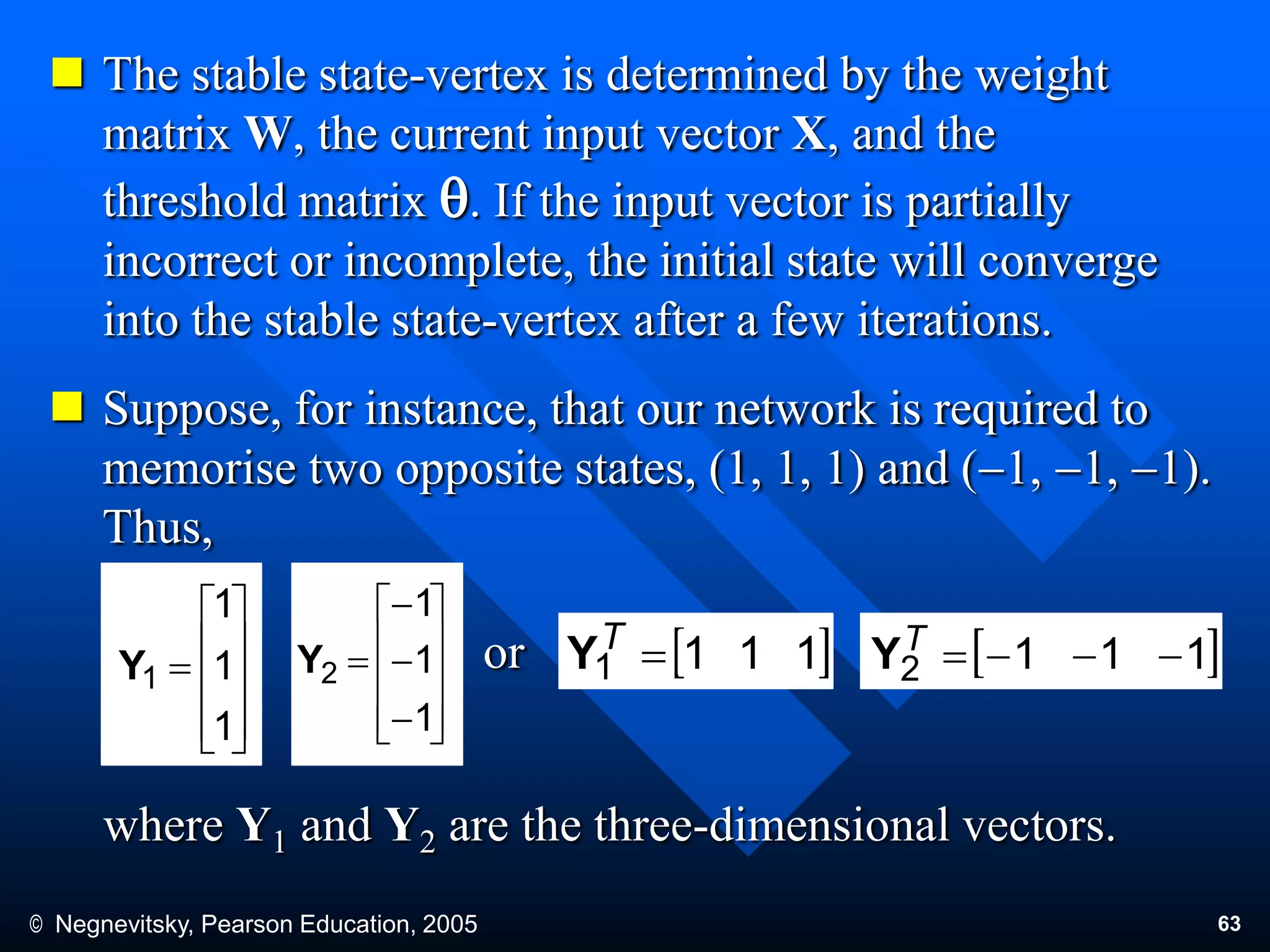 © Negnevitsky, Pearson Education, 2005 63
 The stable state-vertex is determined by the weight
matrix W, the current input vector X, and the
threshold matrix q. If the input vector is partially
incorrect or incomplete, the initial state will converge
into the stable state-vertex after a few iterations.
 Suppose, for instance, that our network is required to
memorise two opposite states, (1, 1, 1) and (1, 1, 1).
Thus,
where Y1 and Y2 are the three-dimensional vectors.
or











1
1
1
1Y














1
1
1
2Y 1111 T
Y 1112 T
Y
 