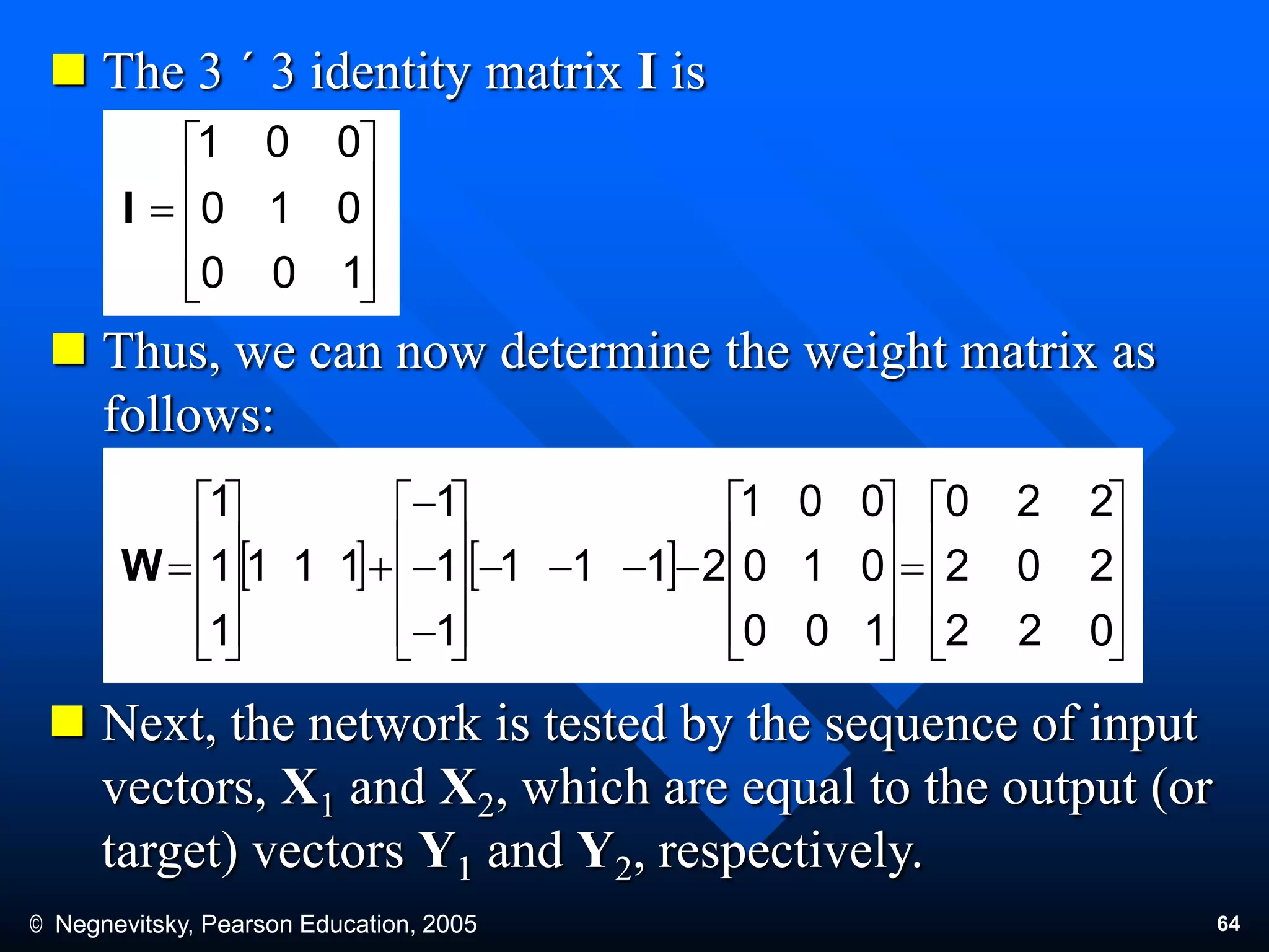 © Negnevitsky, Pearson Education, 2005 64
 The 3 ´ 3 identity matrix I is
 Thus, we can now determine the weight matrix as
follows:
 Next, the network is tested by the sequence of input
vectors, X1 and X2, which are equal to the output (or
target) vectors Y1 and Y2, respectively.











100
010
001
I




































100
010
001
2111
1
1
1
111
1
1
1
W











022
202
220
 
