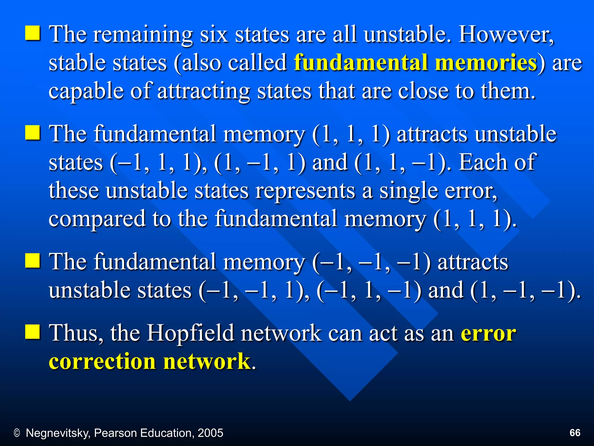 © Negnevitsky, Pearson Education, 2005 66
 The remaining six states are all unstable. However,
stable states (also called fundamental memories) are
capable of attracting states that are close to them.
 The fundamental memory (1, 1, 1) attracts unstable
states (1, 1, 1), (1, 1, 1) and (1, 1, 1). Each of
these unstable states represents a single error,
compared to the fundamental memory (1, 1, 1).
 The fundamental memory (1, 1, 1) attracts
unstable states (1, 1, 1), (1, 1, 1) and (1, 1, 1).
 Thus, the Hopfield network can act as an error
correction network.
 
