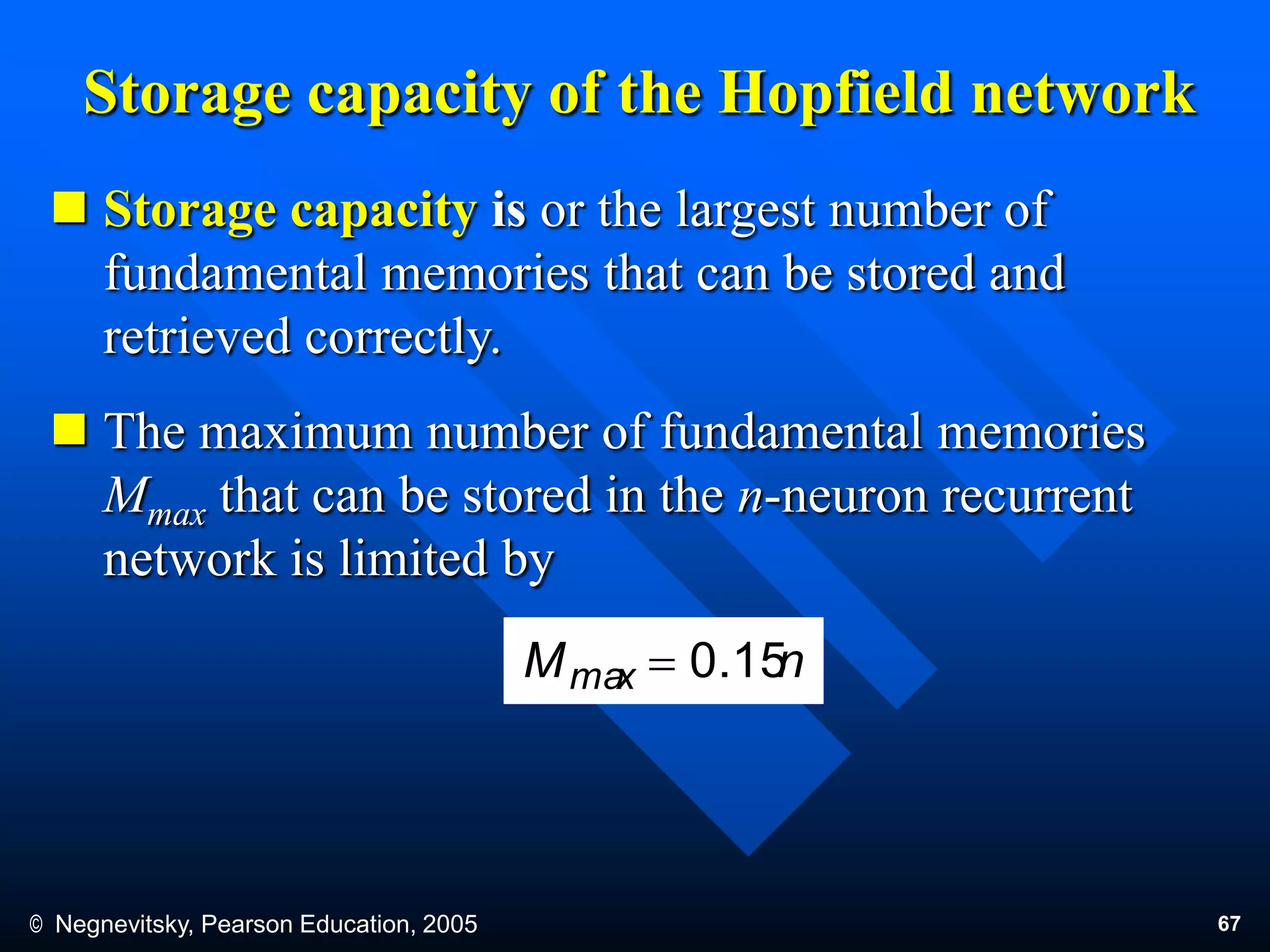 © Negnevitsky, Pearson Education, 2005 67
Storage capacity of the Hopfield network
 Storage capacity is or the largest number of
fundamental memories that can be stored and
retrieved correctly.
 The maximum number of fundamental memories
Mmax that can be stored in the n-neuron recurrent
network is limited by
nMmax 0.15
 