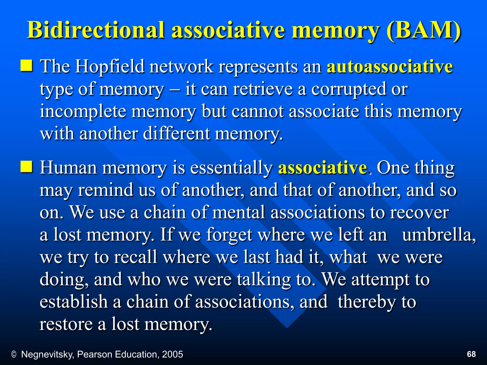 © Negnevitsky, Pearson Education, 2005 68
Bidirectional associative memory (BAM)
 The Hopfield network represents an autoassociative
type of memory  it can retrieve a corrupted or
incomplete memory but cannot associate this memory
with another different memory.
 Human memory is essentially associative. One thing
may remind us of another, and that of another, and so
on. We use a chain of mental associations to recover
a lost memory. If we forget where we left an umbrella,
we try to recall where we last had it, what we were
doing, and who we were talking to. We attempt to
establish a chain of associations, and thereby to
restore a lost memory.
 
