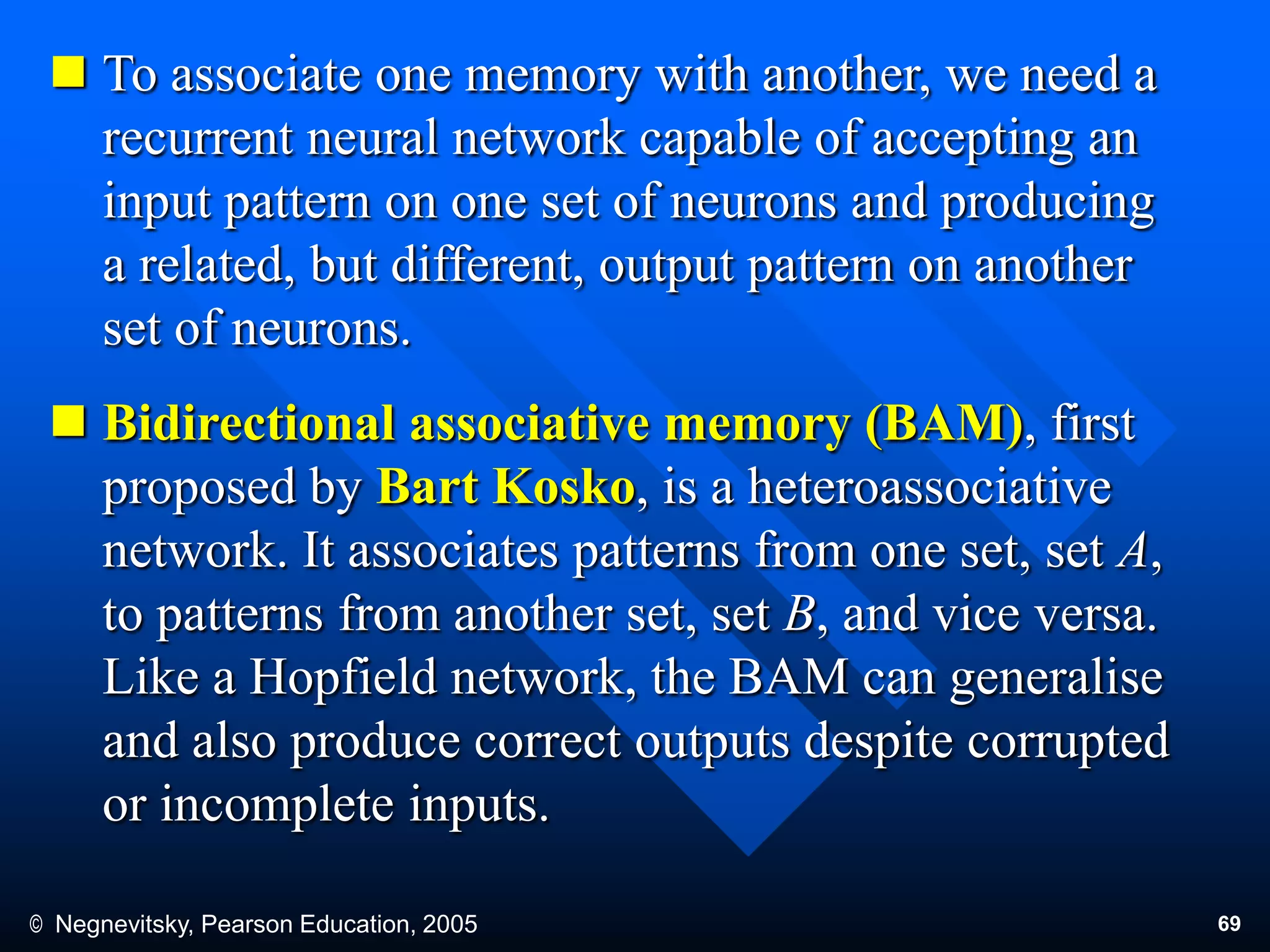 © Negnevitsky, Pearson Education, 2005 69
 To associate one memory with another, we need a
recurrent neural network capable of accepting an
input pattern on one set of neurons and producing
a related, but different, output pattern on another
set of neurons.
 Bidirectional associative memory (BAM), first
proposed by Bart Kosko, is a heteroassociative
network. It associates patterns from one set, set A,
to patterns from another set, set B, and vice versa.
Like a Hopfield network, the BAM can generalise
and also produce correct outputs despite corrupted
or incomplete inputs.
 