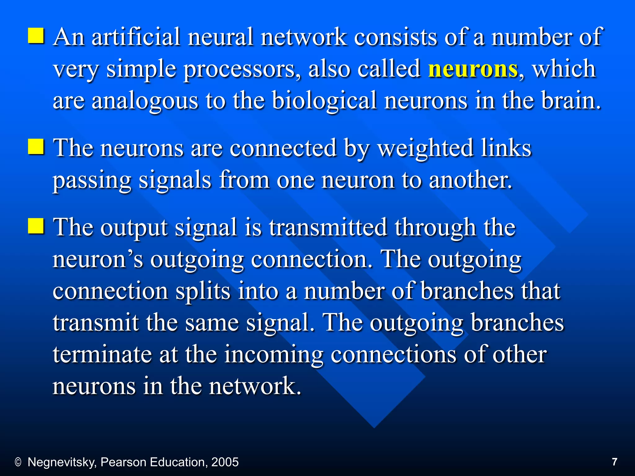 © Negnevitsky, Pearson Education, 2005 7
 An artificial neural network consists of a number of
very simple processors, also called neurons, which
are analogous to the biological neurons in the brain.
 The neurons are connected by weighted links
passing signals from one neuron to another.
 The output signal is transmitted through the
neuron’s outgoing connection. The outgoing
connection splits into a number of branches that
transmit the same signal. The outgoing branches
terminate at the incoming connections of other
neurons in the network.
 