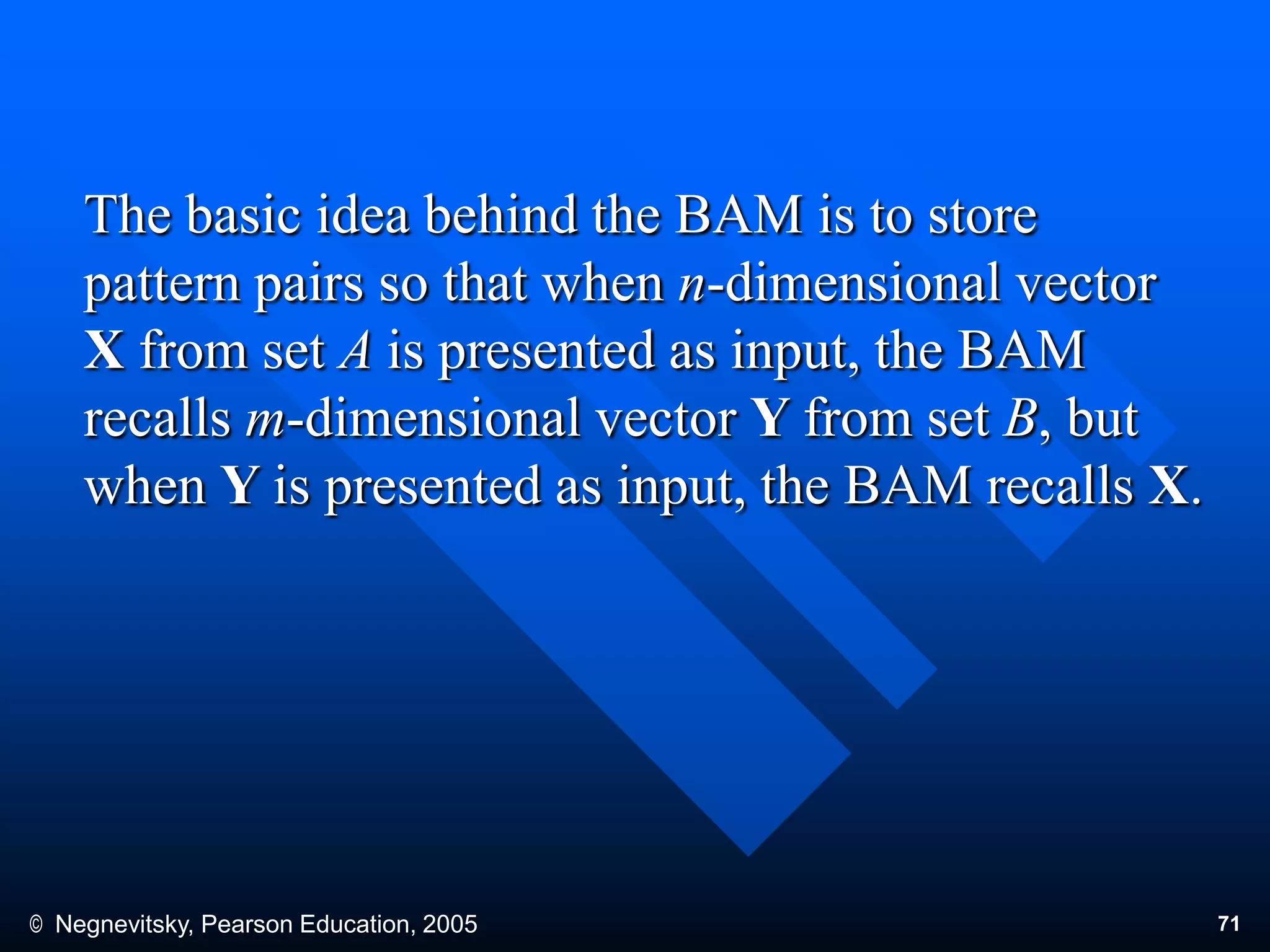 © Negnevitsky, Pearson Education, 2005 71
The basic idea behind the BAM is to store
pattern pairs so that when n-dimensional vector
X from set A is presented as input, the BAM
recalls m-dimensional vector Y from set B, but
when Y is presented as input, the BAM recalls X.
 