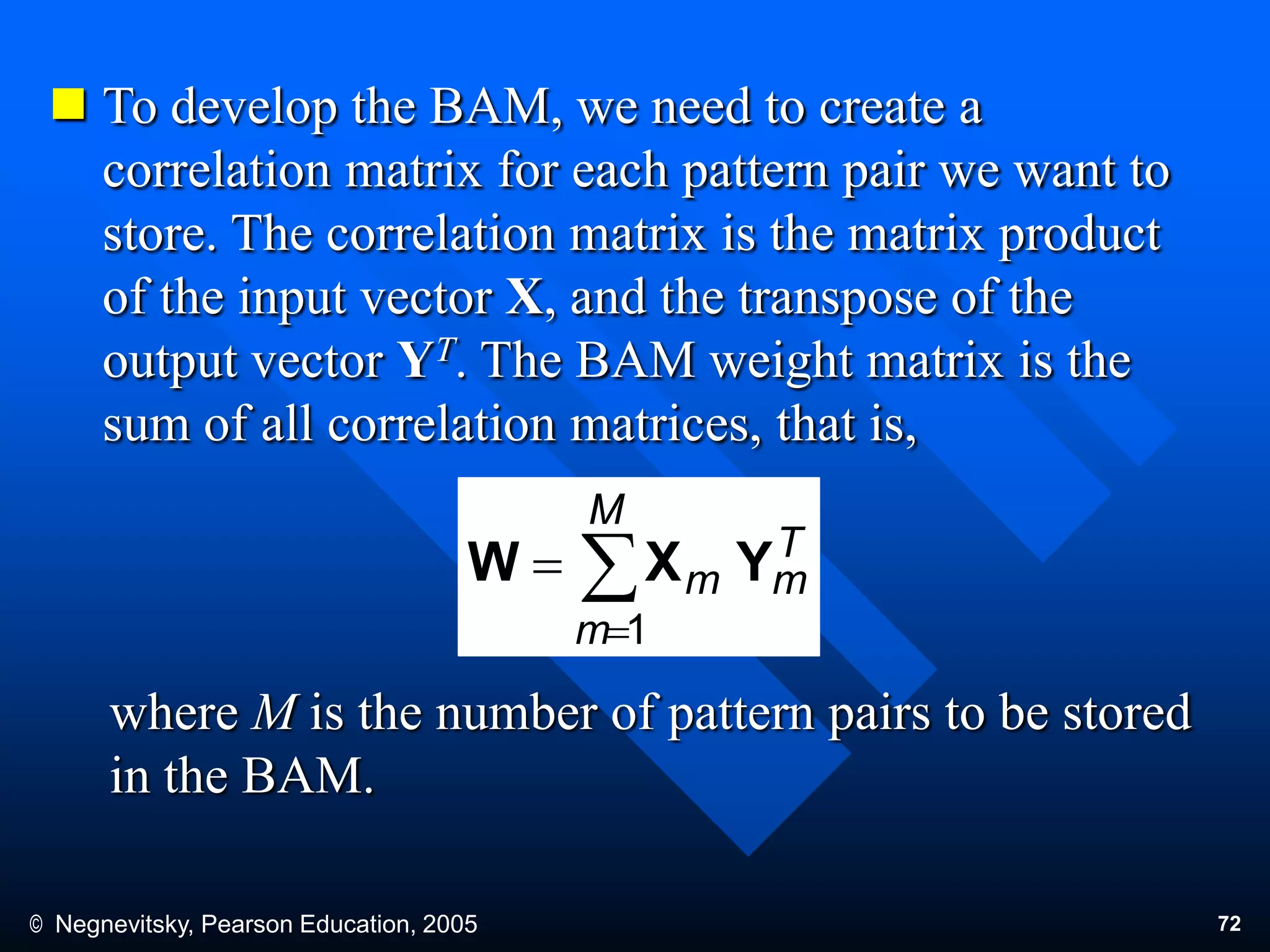 © Negnevitsky, Pearson Education, 2005 72
 To develop the BAM, we need to create a
correlation matrix for each pattern pair we want to
store. The correlation matrix is the matrix product
of the input vector X, and the transpose of the
output vector YT. The BAM weight matrix is the
sum of all correlation matrices, that is,
where M is the number of pattern pairs to be stored
in the BAM.
T
m
M
m
m YXW 


1
 
