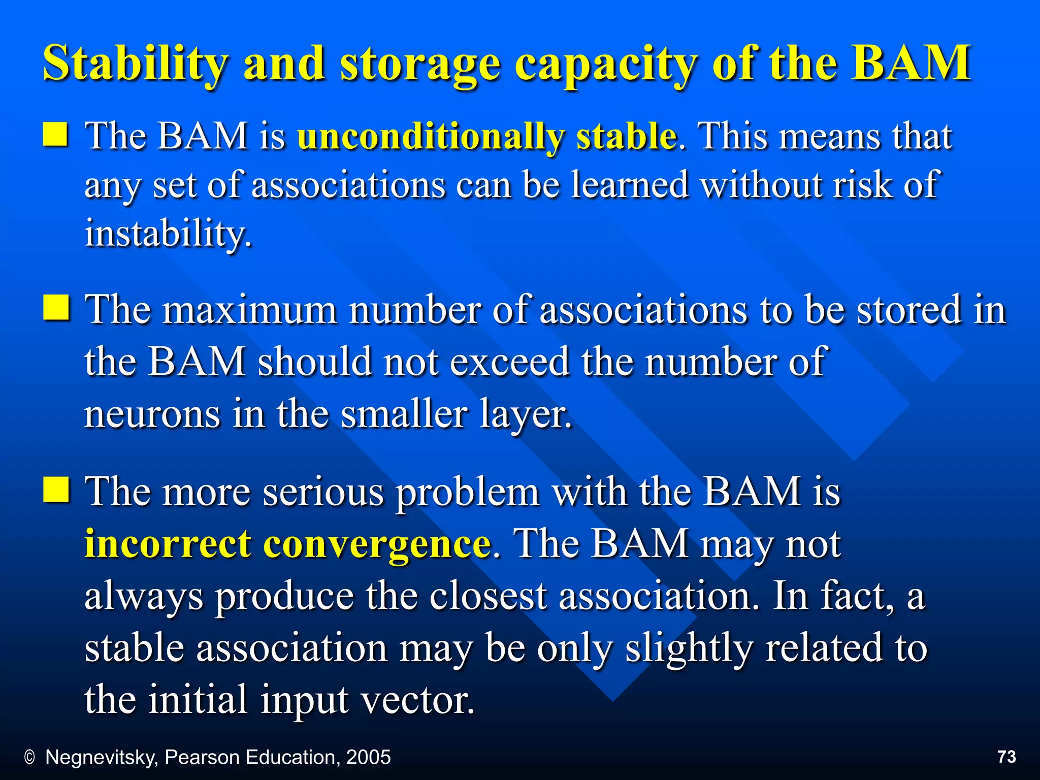 © Negnevitsky, Pearson Education, 2005 73
Stability and storage capacity of the BAM
 The BAM is unconditionally stable. This means that
any set of associations can be learned without risk of
instability.
 The maximum number of associations to be stored in
the BAM should not exceed the number of
neurons in the smaller layer.
 The more serious problem with the BAM is
incorrect convergence. The BAM may not
always produce the closest association. In fact, a
stable association may be only slightly related to
the initial input vector.
 