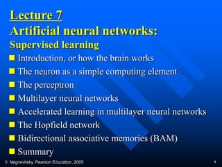 © Negnevitsky, Pearson Education, 2005 1
Lecture 7
Artificial neural networks:
Supervised learning
 Introduction, or how the brain works
 The neuron as a simple computing element
 The perceptron
 Multilayer neural networks
 Accelerated learning in multilayer neural networks
 The Hopfield network
 Bidirectional associative memories (BAM)
 Summary
 