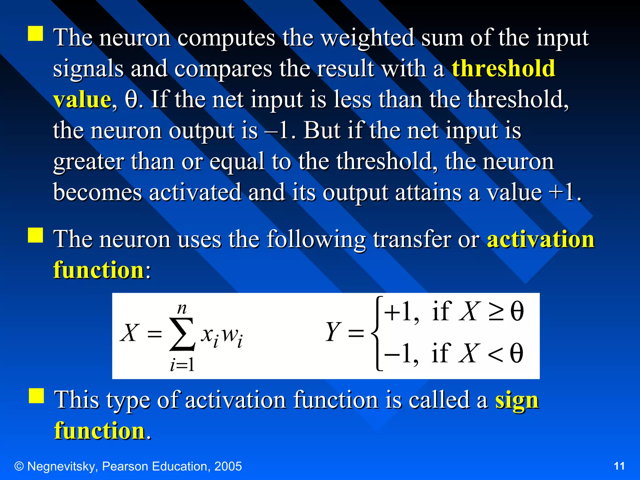  The neuron computes the weighted sum of the input
signals and compares the result with a threshold
value, θ. If the net input is less than the threshold,
the neuron output is –1. But if the net input is
greater than or equal to the threshold, the neuron
becomes activated and its output attains a value +1.
 The neuron uses the following transfer or activation
function:
n

X = ∑ xi wi
i =1

+1, if X ≥ θ
Y =
−1, if X < θ

 This type of activation function is called a sign
function.
© Negnevitsky, Pearson Education, 2005

11

 