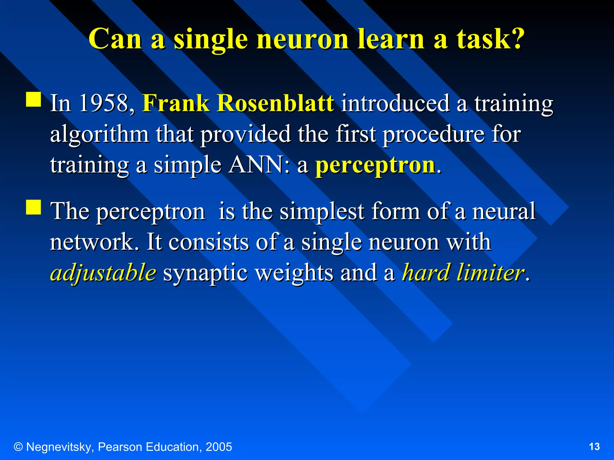 Can a single neuron learn a task?
 In 1958, Frank Rosenblatt introduced a training
algorithm that provided the first procedure for
training a simple ANN: a perceptron.
 The perceptron is the simplest form of a neural
network. It consists of a single neuron with
adjustable synaptic weights and a hard limiter.

© Negnevitsky, Pearson Education, 2005

13

 