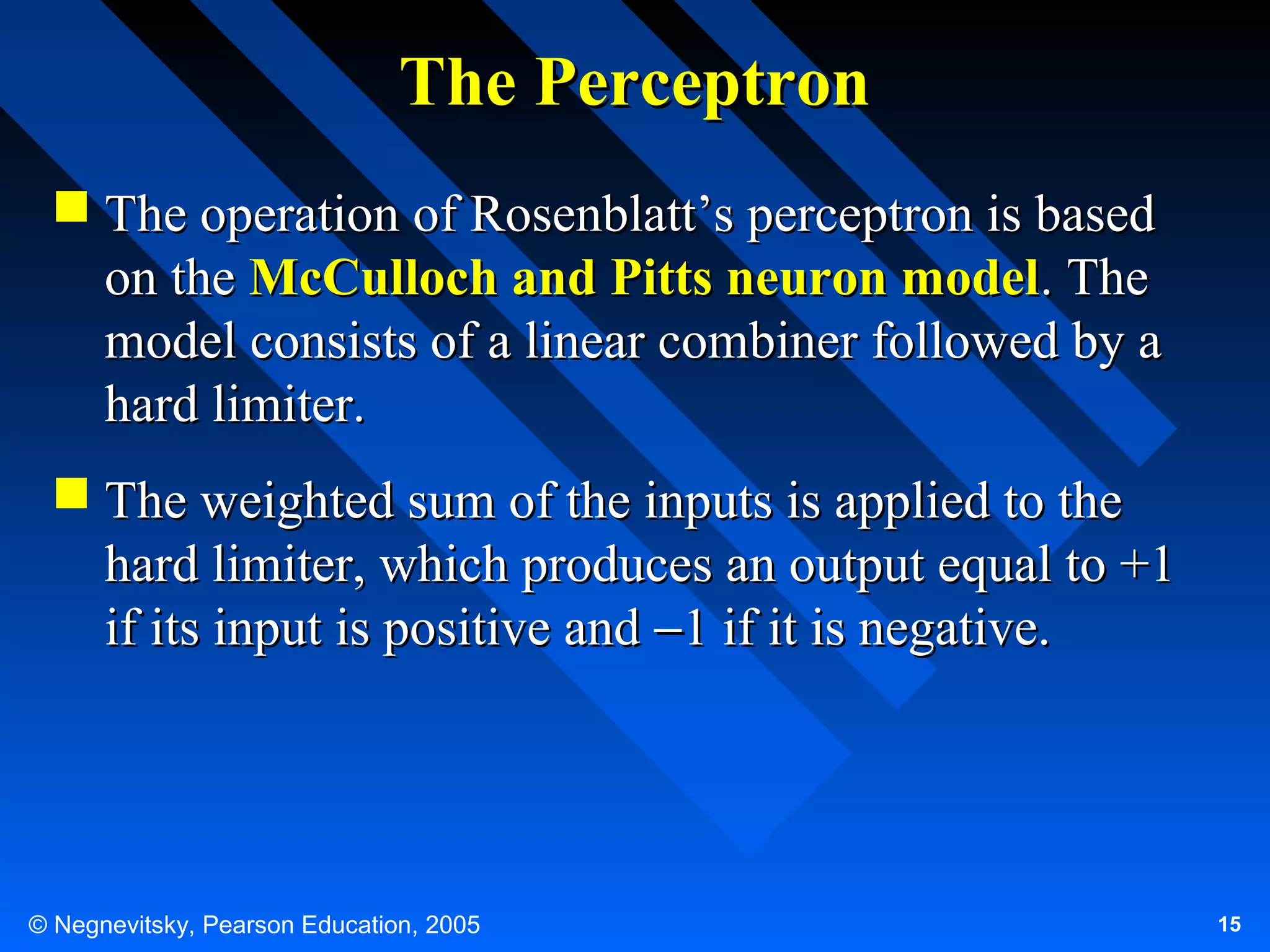 The Perceptron
 The operation of Rosenblatt’s perceptron is based
on the McCulloch and Pitts neuron model. The
model consists of a linear combiner followed by a
hard limiter.
 The weighted sum of the inputs is applied to the
hard limiter, which produces an output equal to +1
if its input is positive and −1 if it is negative.

© Negnevitsky, Pearson Education, 2005

15

 