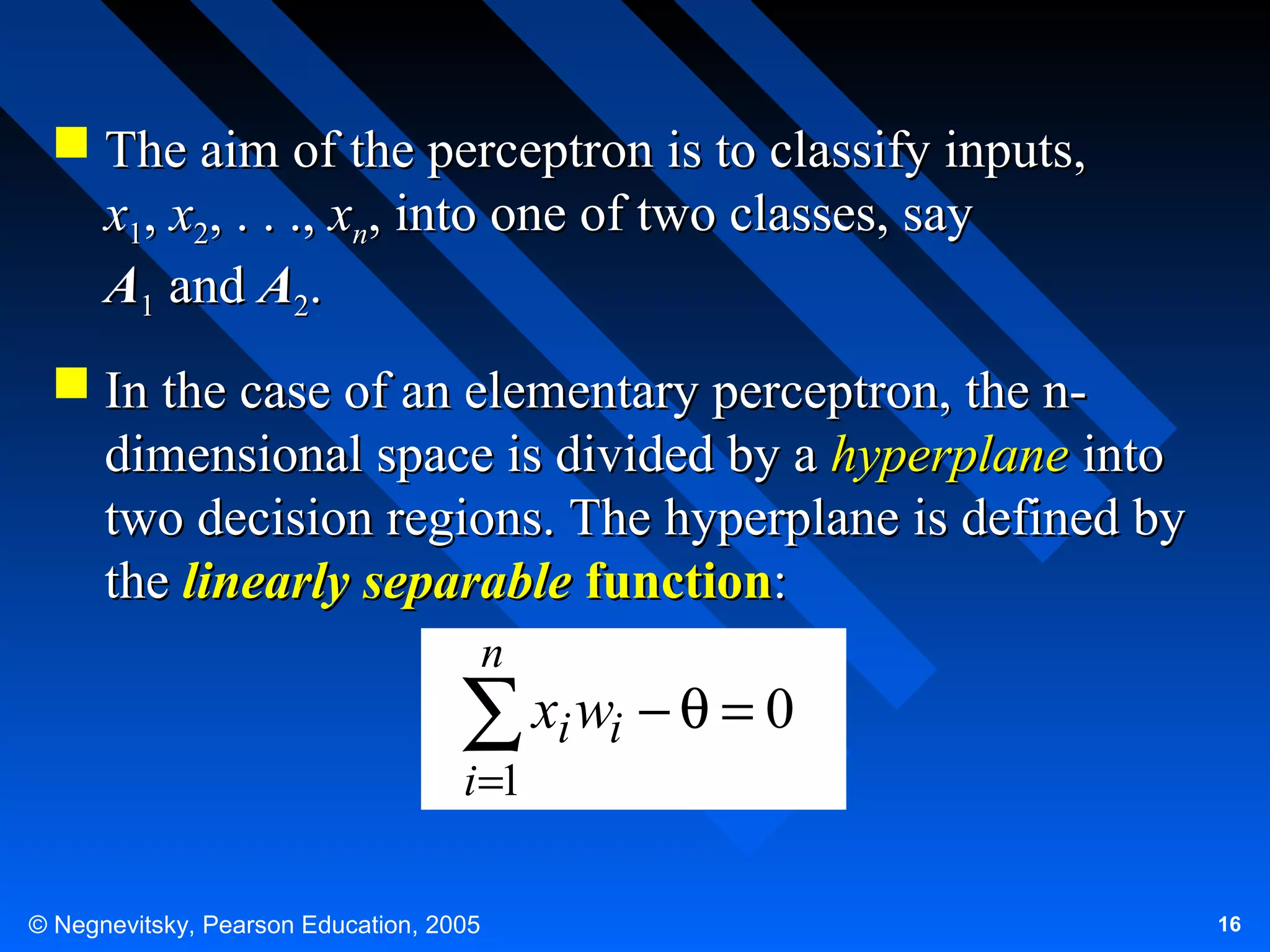  The aim of the perceptron is to classify inputs,
x1, x2, . . ., xn, into one of two classes, say
A1 and A2.
 In the case of an elementary perceptron, the ndimensional space is divided by a hyperplane into
two decision regions. The hyperplane is defined by
the linearly separable function:
n

∑ xi wi − θ = 0
i =1

© Negnevitsky, Pearson Education, 2005

16

 