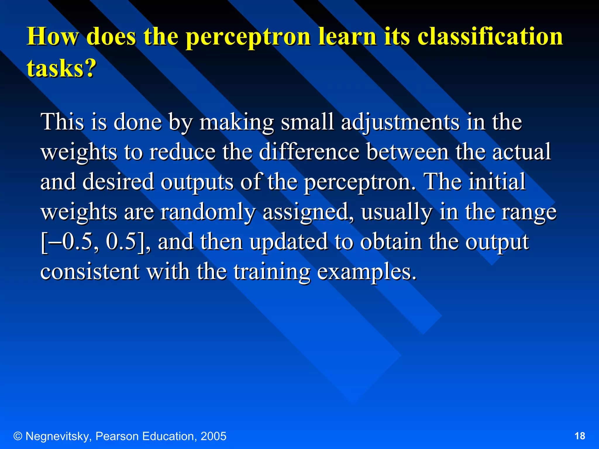 How does the perceptron learn its classification
tasks?
This is done by making small adjustments in the
weights to reduce the difference between the actual
and desired outputs of the perceptron. The initial
weights are randomly assigned, usually in the range
[−0.5, 0.5], and then updated to obtain the output
consistent with the training examples.

© Negnevitsky, Pearson Education, 2005

18

 