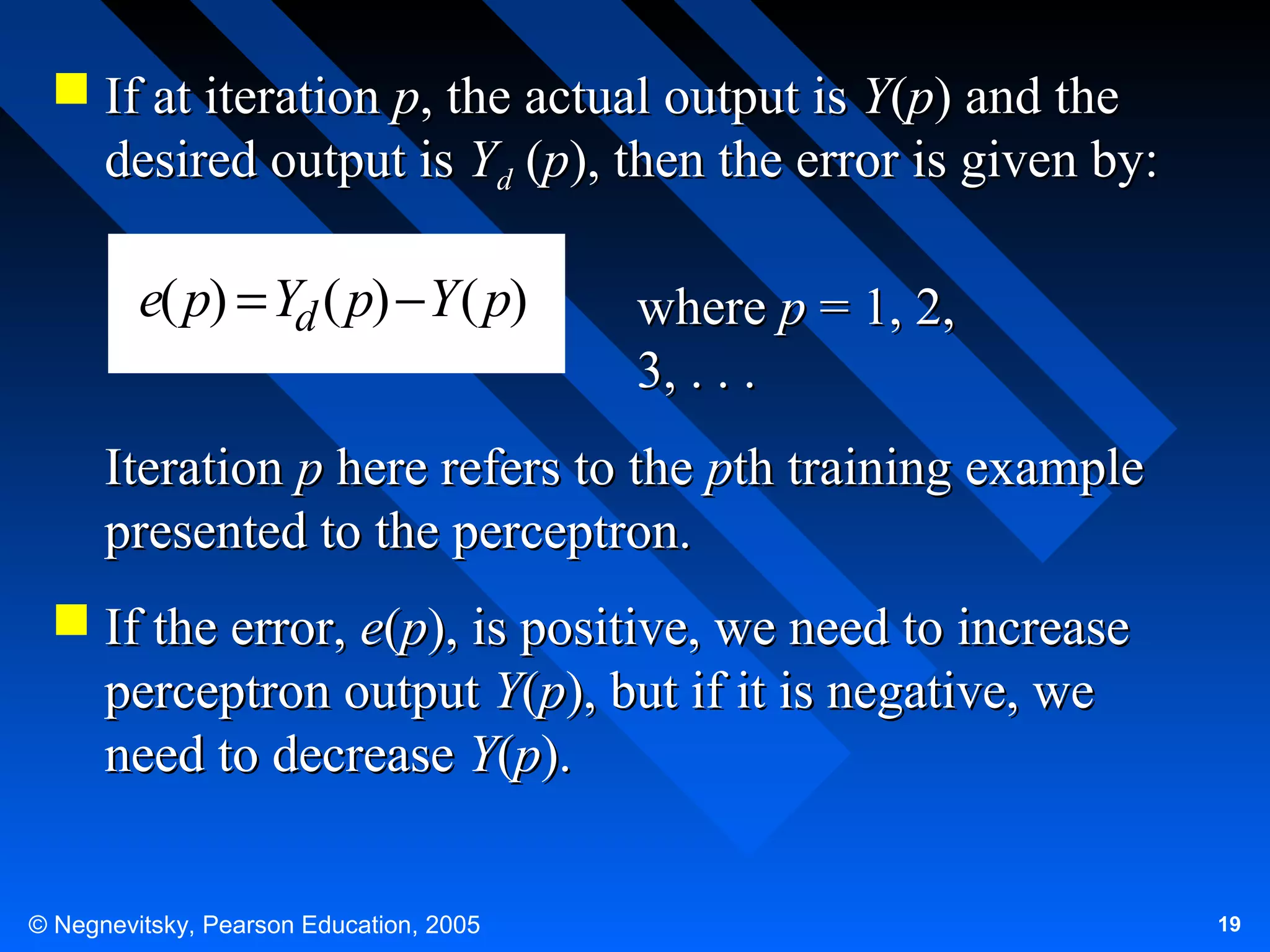  If at iteration p, the actual output is Y(p) and the
desired output is Yd (p), then the error is given by:

e( p) = Yd ( p) − Y ( p)

where p = 1, 2,
3, . . .

Iteration p here refers to the pth training example
presented to the perceptron.
 If the error, e(p), is positive, we need to increase
perceptron output Y(p), but if it is negative, we
need to decrease Y(p).
© Negnevitsky, Pearson Education, 2005

19

 