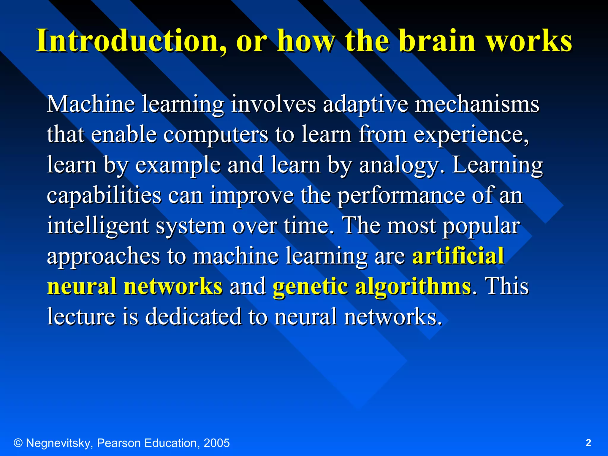 Introduction, or how the brain works
Machine learning involves adaptive mechanisms
that enable computers to learn from experience,
learn by example and learn by analogy. Learning
capabilities can improve the performance of an
intelligent system over time. The most popular
approaches to machine learning are artificial
neural networks and genetic algorithms. This
lecture is dedicated to neural networks.

© Negnevitsky, Pearson Education, 2005

2

 