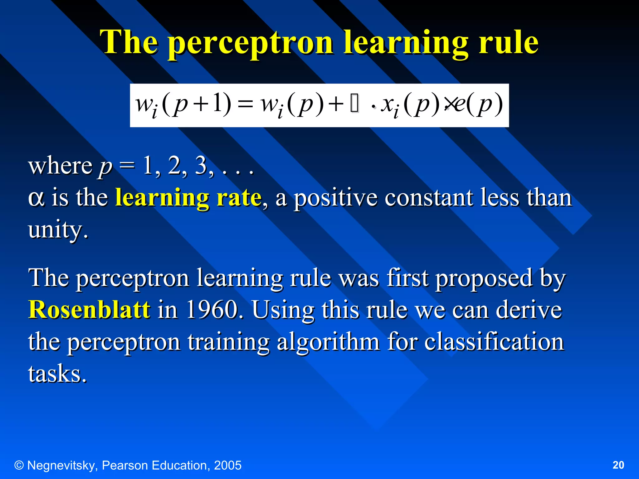 The perceptron learning rule
wi ( p + 1) = wi ( p ) +  . xi ( p ) . e( p )
×
where p = 1, 2, 3, . . .
α is the learning rate, a positive constant less than
unity.
The perceptron learning rule was first proposed by
Rosenblatt in 1960. Using this rule we can derive
the perceptron training algorithm for classification
tasks.

© Negnevitsky, Pearson Education, 2005

20

 