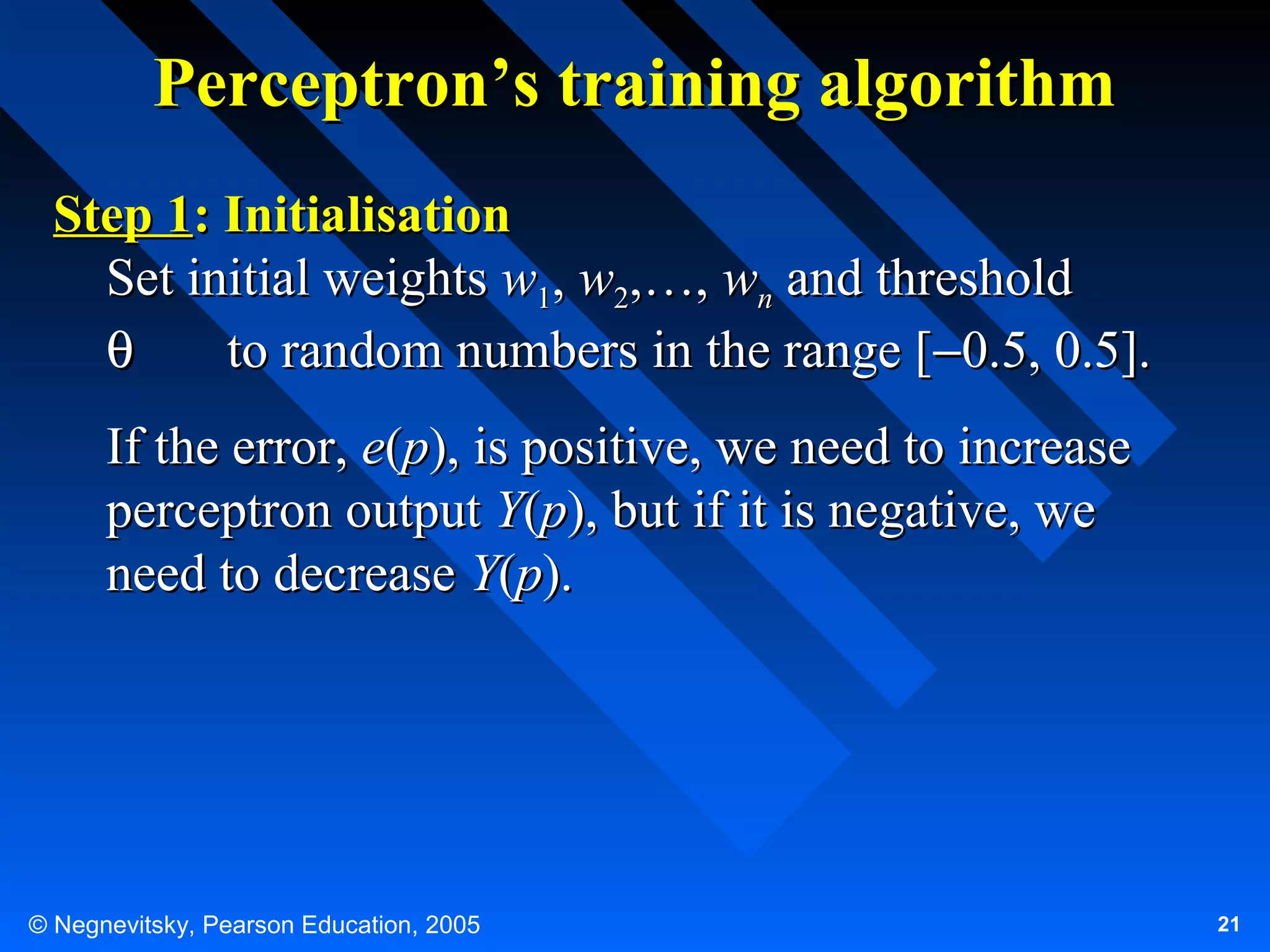 Perceptron’s training algorithm
Step 1: Initialisation
Set initial weights w1, w2,…, wn and threshold
θ
to random numbers in the range [−0.5, 0.5].
If the error, e(p), is positive, we need to increase
perceptron output Y(p), but if it is negative, we
need to decrease Y(p).

© Negnevitsky, Pearson Education, 2005

21

 