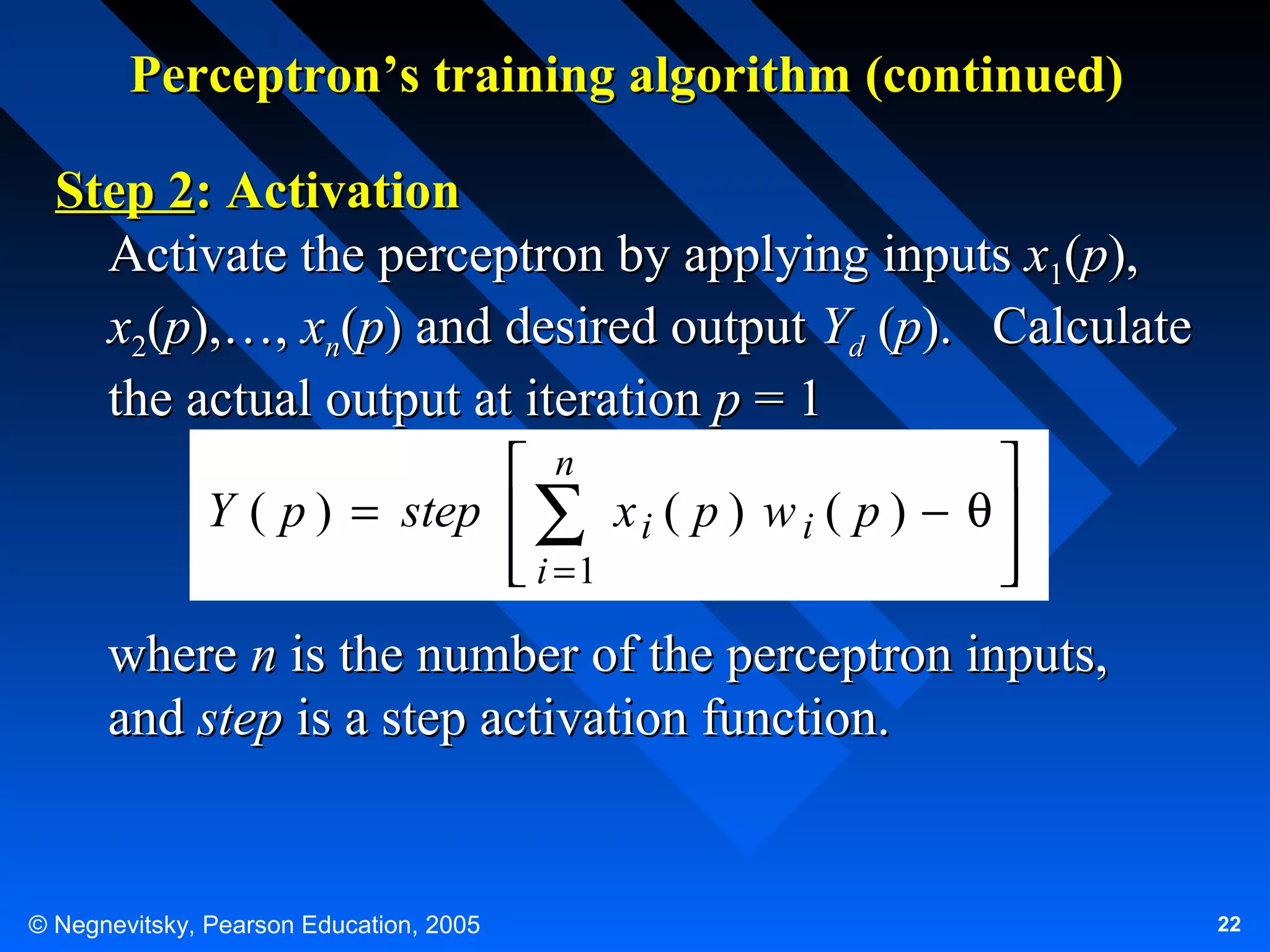 Perceptron’s training algorithm (continued)
Step 2: Activation
Activate the perceptron by applying inputs x1(p),
x2(p),…, xn(p) and desired output Yd (p). Calculate
the actual output at iteration p = 1
 n

Y ( p ) = step  ∑ x i ( p ) w i ( p ) − θ 
 i =1




where n is the number of the perceptron inputs,
and step is a step activation function.

© Negnevitsky, Pearson Education, 2005

22

 