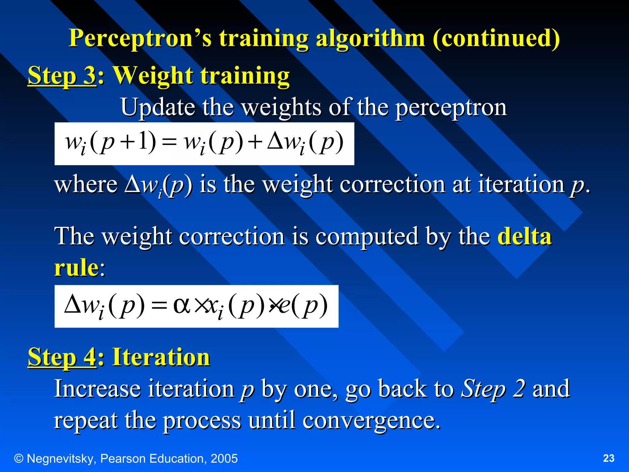 Perceptron’s training algorithm (continued)
Step 3: Weight training
Update the weights of the perceptron
wi ( p + 1) = wi ( p) + ∆wi ( p)
where ∆wi(p) is the weight correction at iteration p.
The weight correction is computed by the delta
rule:
.
∆wi ( p) = α ×xi ( p ) ×e( p)

Step 4: Iteration
Increase iteration p by one, go back to Step 2 and
repeat the process until convergence.
© Negnevitsky, Pearson Education, 2005

23

 