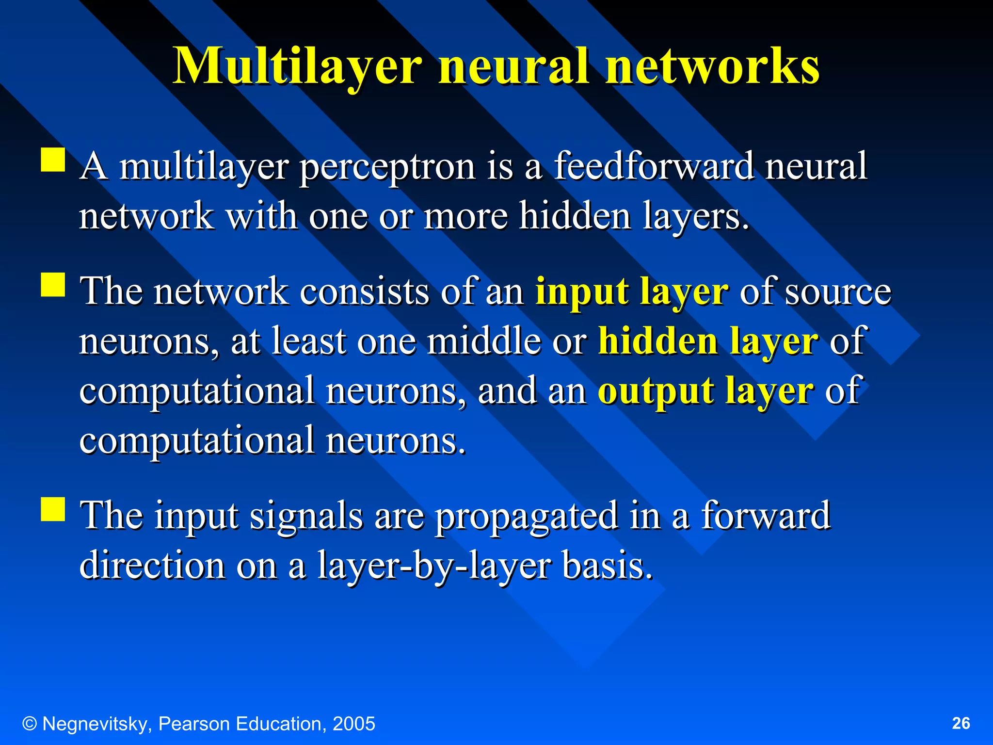 Multilayer neural networks
 A multilayer perceptron is a feedforward neural
network with one or more hidden layers.
 The network consists of an input layer of source
neurons, at least one middle or hidden layer of
computational neurons, and an output layer of
computational neurons.
 The input signals are propagated in a forward
direction on a layer-by-layer basis.

© Negnevitsky, Pearson Education, 2005

26

 