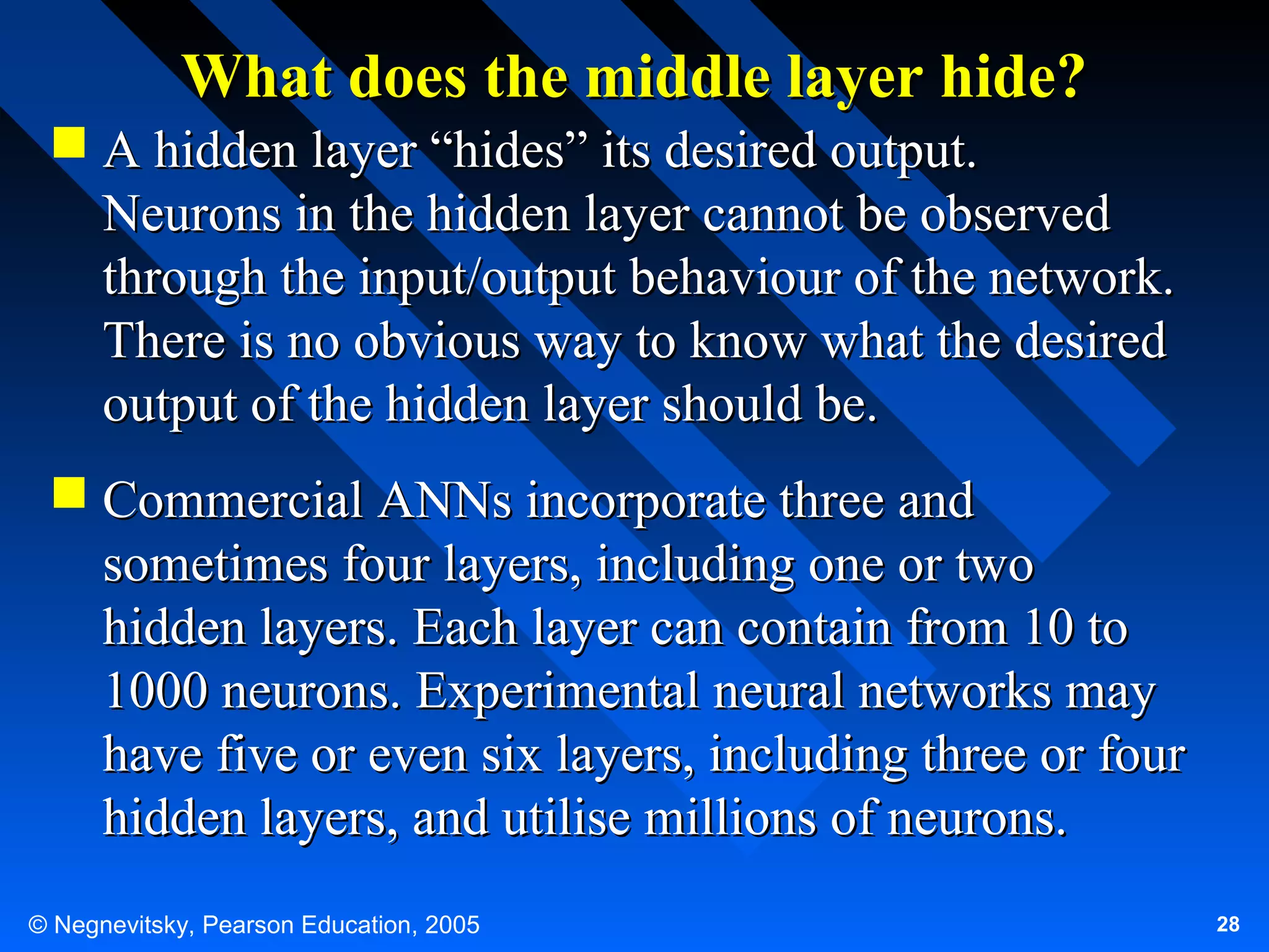 What does the middle layer hide?
 A hidden layer “hides” its desired output.
Neurons in the hidden layer cannot be observed
through the input/output behaviour of the network.
There is no obvious way to know what the desired
output of the hidden layer should be.
 Commercial ANNs incorporate three and
sometimes four layers, including one or two
hidden layers. Each layer can contain from 10 to
1000 neurons. Experimental neural networks may
have five or even six layers, including three or four
hidden layers, and utilise millions of neurons.
© Negnevitsky, Pearson Education, 2005

28

 