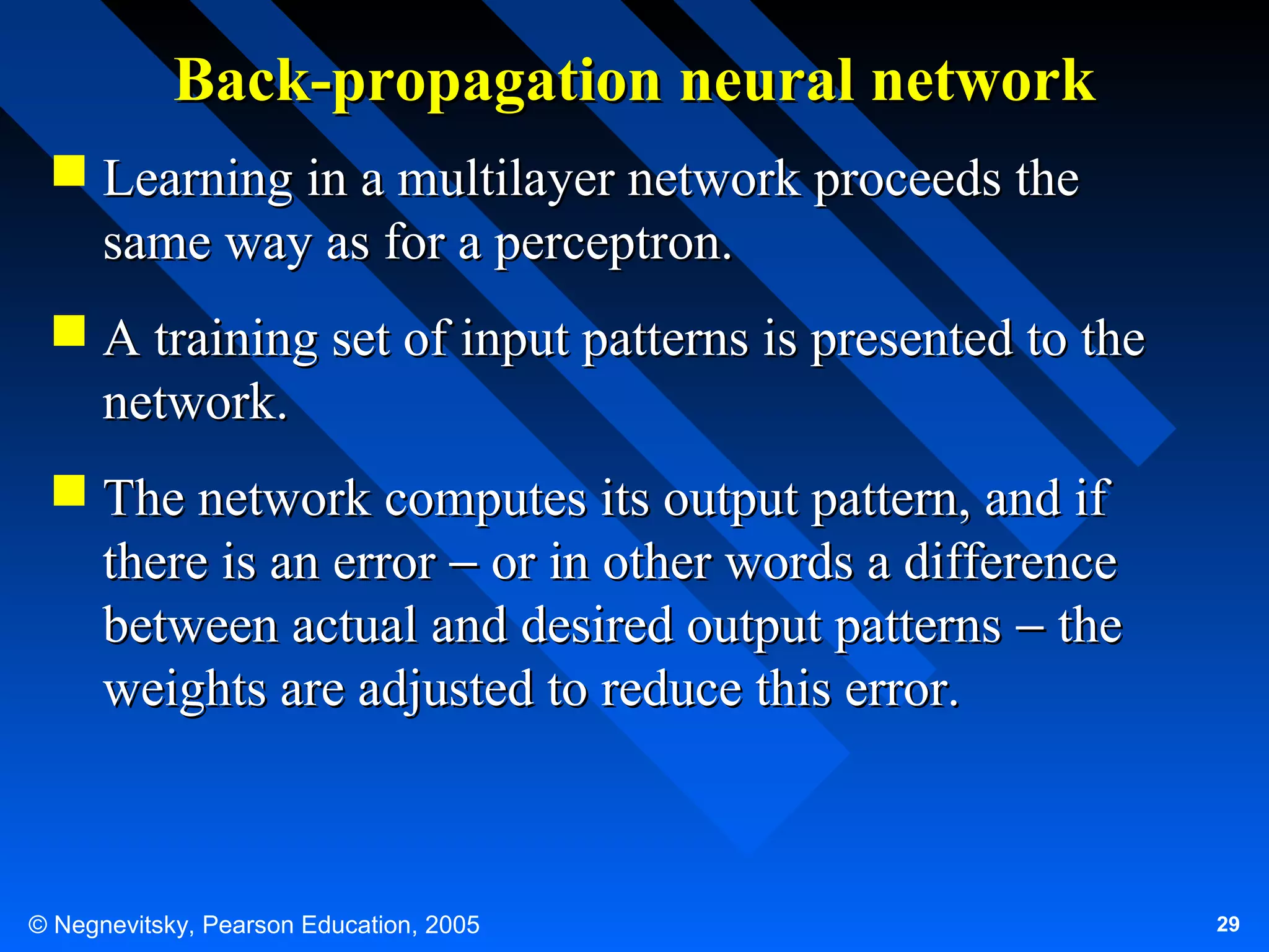 Back-propagation neural network
 Learning in a multilayer network proceeds the
same way as for a perceptron.
 A training set of input patterns is presented to the
network.
 The network computes its output pattern, and if
there is an error − or in other words a difference
between actual and desired output patterns − the
weights are adjusted to reduce this error.

© Negnevitsky, Pearson Education, 2005

29

 