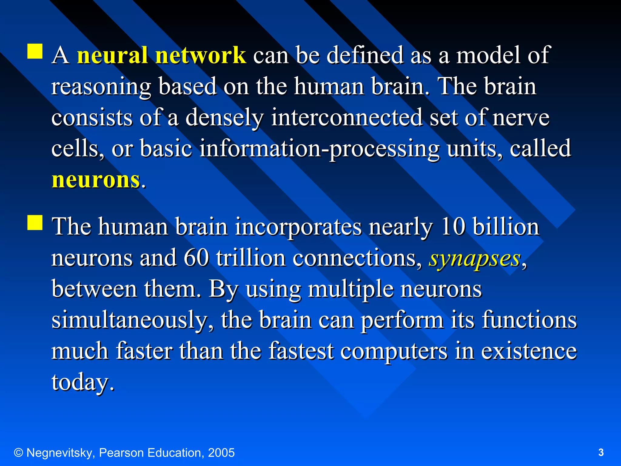  A neural network can be defined as a model of
reasoning based on the human brain. The brain
consists of a densely interconnected set of nerve
cells, or basic information-processing units, called
neurons.
 The human brain incorporates nearly 10 billion
neurons and 60 trillion connections, synapses,
between them. By using multiple neurons
simultaneously, the brain can perform its functions
much faster than the fastest computers in existence
today.
© Negnevitsky, Pearson Education, 2005

3

 