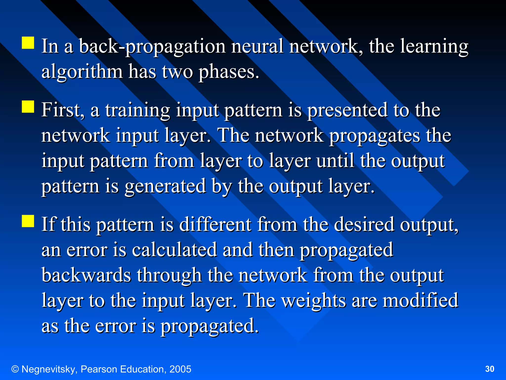  In a back-propagation neural network, the learning
algorithm has two phases.
 First, a training input pattern is presented to the
network input layer. The network propagates the
input pattern from layer to layer until the output
pattern is generated by the output layer.
 If this pattern is different from the desired output,
an error is calculated and then propagated
backwards through the network from the output
layer to the input layer. The weights are modified
as the error is propagated.
© Negnevitsky, Pearson Education, 2005

30

 