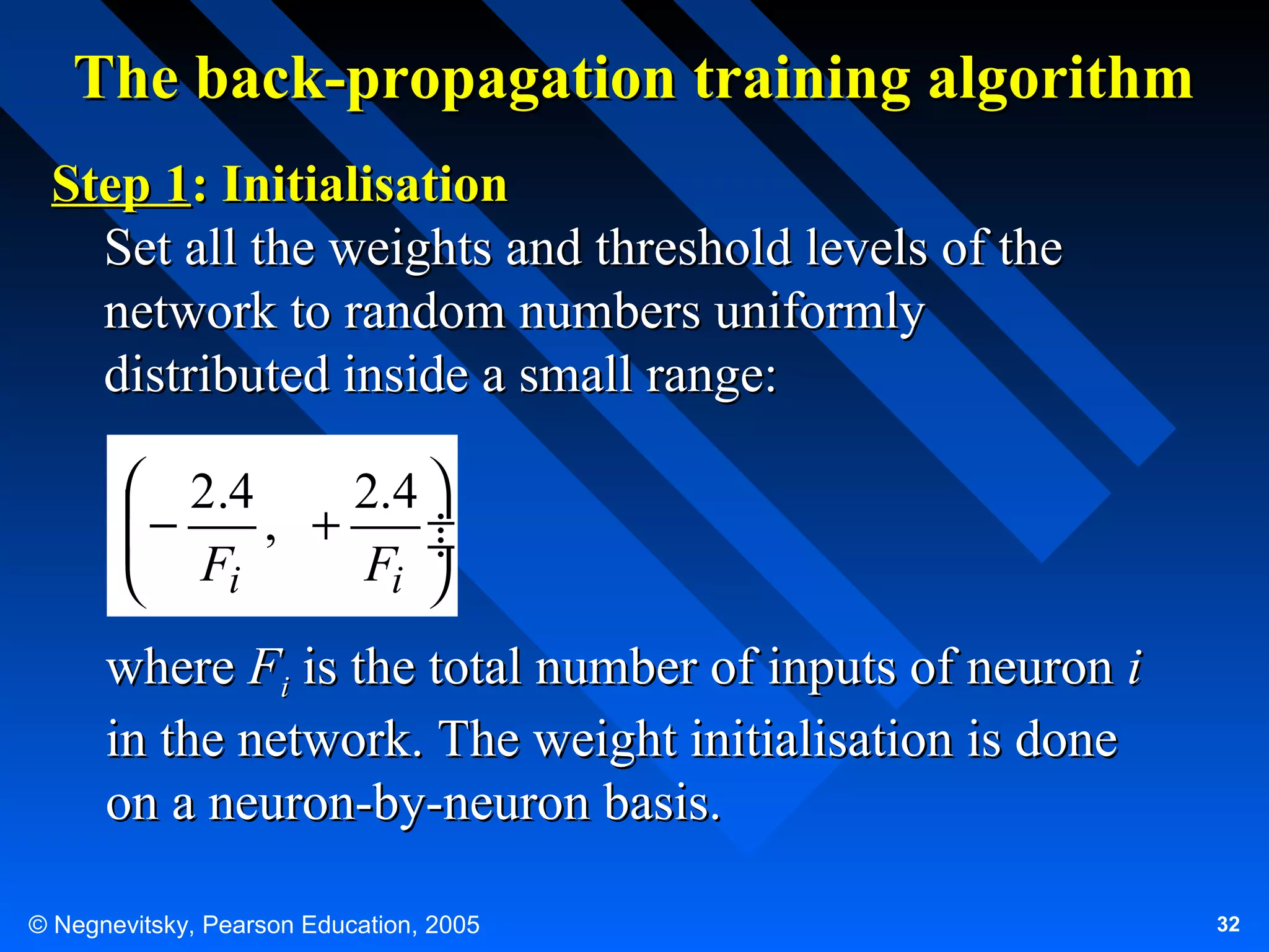 The back-propagation training algorithm
Step 1: Initialisation
Set all the weights and threshold levels of the
network to random numbers uniformly
distributed inside a small range:
 2.4
2.4 
−
 F , + F ÷
÷
i
i 


where Fi is the total number of inputs of neuron i
in the network. The weight initialisation is done
on a neuron-by-neuron basis.
© Negnevitsky, Pearson Education, 2005

32

 