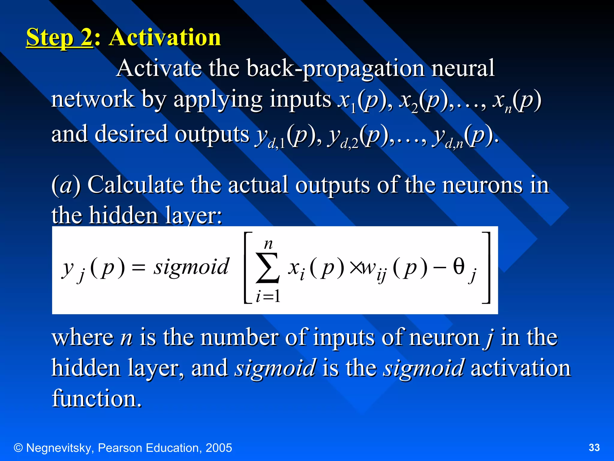 Step 2: Activation
Activate the back-propagation neural
network by applying inputs x1(p), x2(p),…, xn(p)
and desired outputs yd,1(p), yd,2(p),…, yd,n(p).
(a) Calculate the actual outputs of the neurons in
the hidden layer:
 n

y j ( p ) = sigmoid  ∑ xi ( p ) ×wij ( p ) − θ j 
 i =1




where n is the number of inputs of neuron j in the
hidden layer, and sigmoid is the sigmoid activation
function.
© Negnevitsky, Pearson Education, 2005

33

 