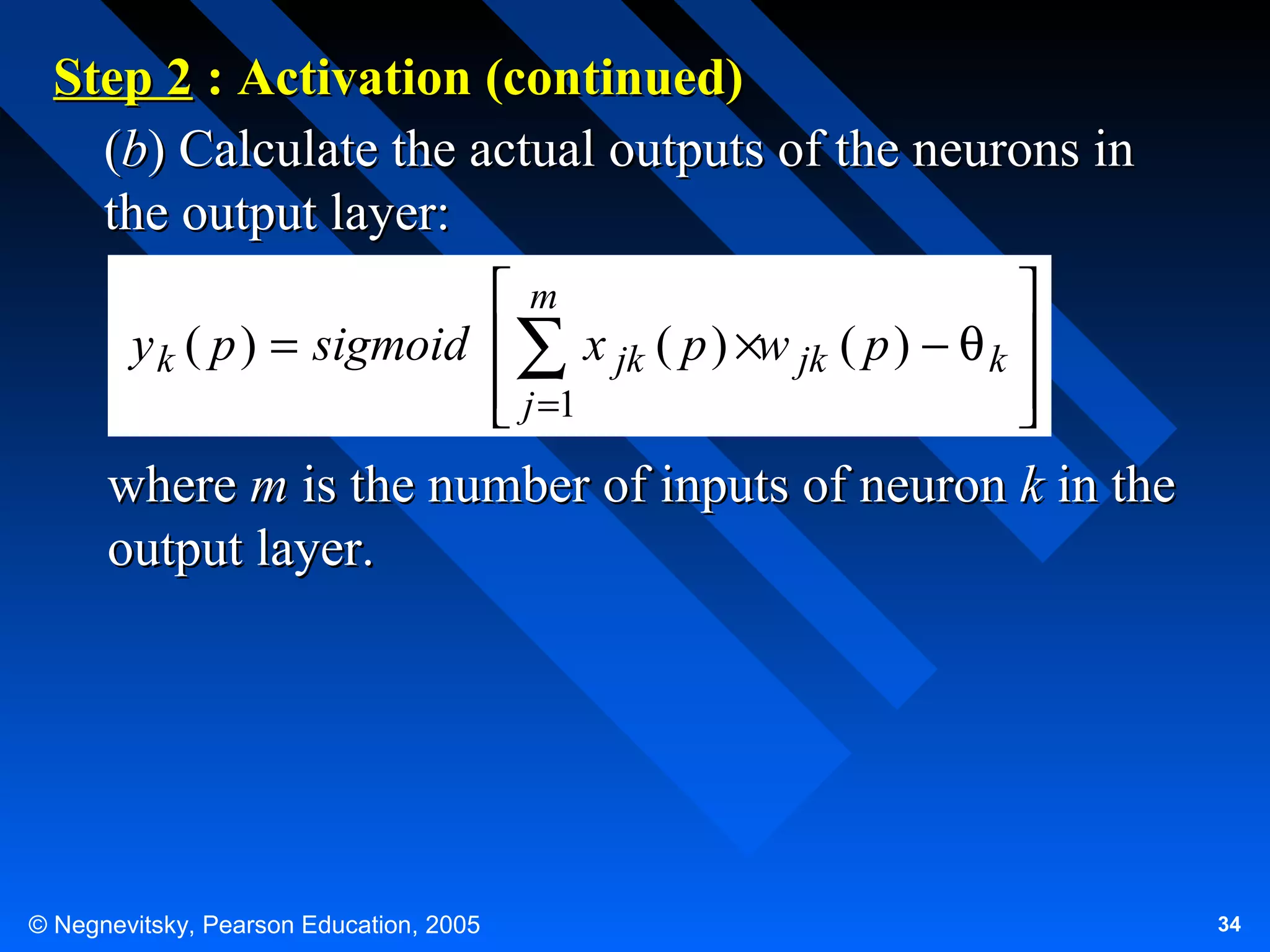 Step 2 : Activation (continued)
(b) Calculate the actual outputs of the neurons in
the output layer:
m

y k ( p ) = sigmoid  ∑ x jk ( p ) ×w jk ( p ) − θ k 
 j =1




where m is the number of inputs of neuron k in the
output layer.

© Negnevitsky, Pearson Education, 2005

34

 