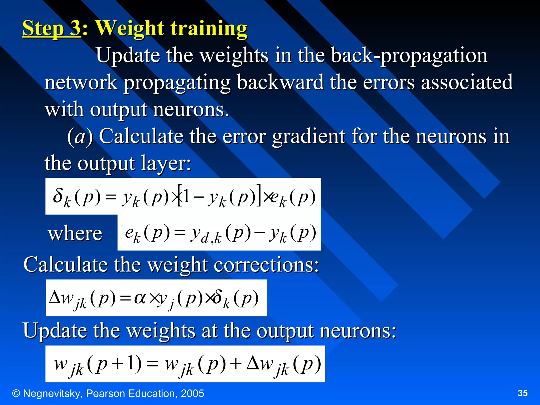 Step 3: Weight training
Update the weights in the back-propagation
network propagating backward the errors associated
with output neurons.
(a) Calculate the error gradient for the neurons in
the output layer:
k ( p)

= yk ( p) ×1 − y k ( p ) ×ek ( p )

where ek ( p ) = yd ,k ( p ) − yk ( p )
Calculate the weight corrections:
∆w jk ( p) = ×y j ( p) × k ( p)

Update the weights at the output neurons:
w jk ( p + 1) = w jk ( p ) + ∆w jk ( p )
© Negnevitsky, Pearson Education, 2005

35

 