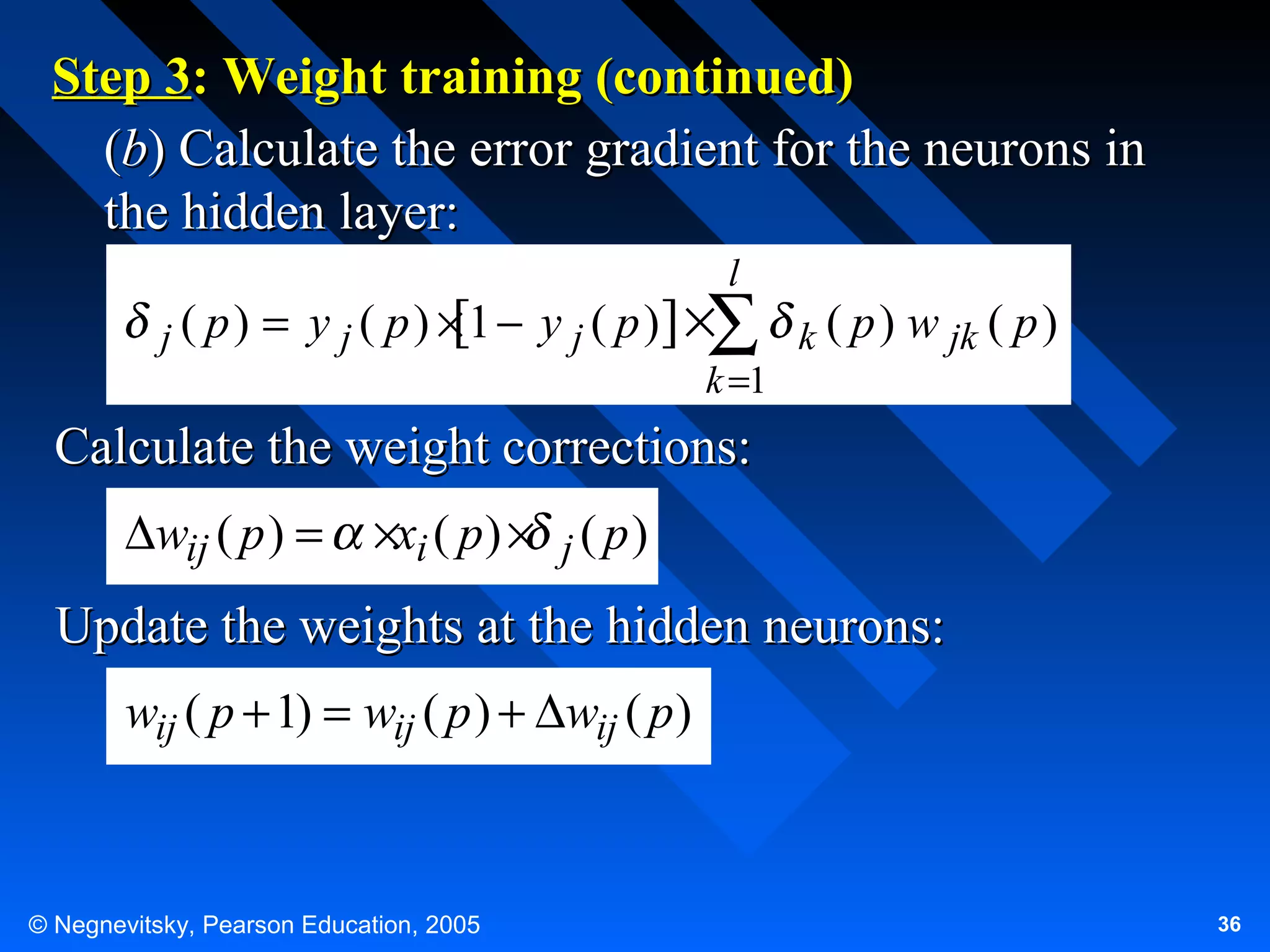Step 3: Weight training (continued)
(b) Calculate the error gradient for the neurons in
the hidden layer:
l

j ( p)

= y j ( p ) × 1 − y j ( p )] ×∑ k ( p ) w jk ( p )
[
k =1

Calculate the weight corrections:
∆wij ( p ) =

×xi ( p ) × j ( p )

Update the weights at the hidden neurons:
wij ( p + 1) = wij ( p ) + ∆wij ( p )

© Negnevitsky, Pearson Education, 2005

36

 