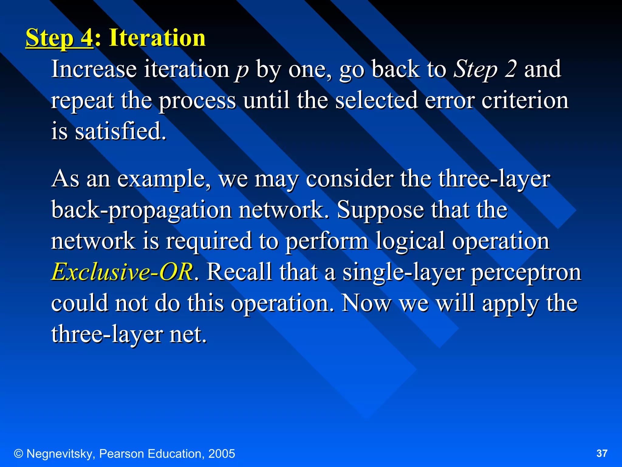 Step 4: Iteration
Increase iteration p by one, go back to Step 2 and
repeat the process until the selected error criterion
is satisfied.
As an example, we may consider the three-layer
back-propagation network. Suppose that the
network is required to perform logical operation
Exclusive-OR. Recall that a single-layer perceptron
could not do this operation. Now we will apply the
three-layer net.

© Negnevitsky, Pearson Education, 2005

37

 