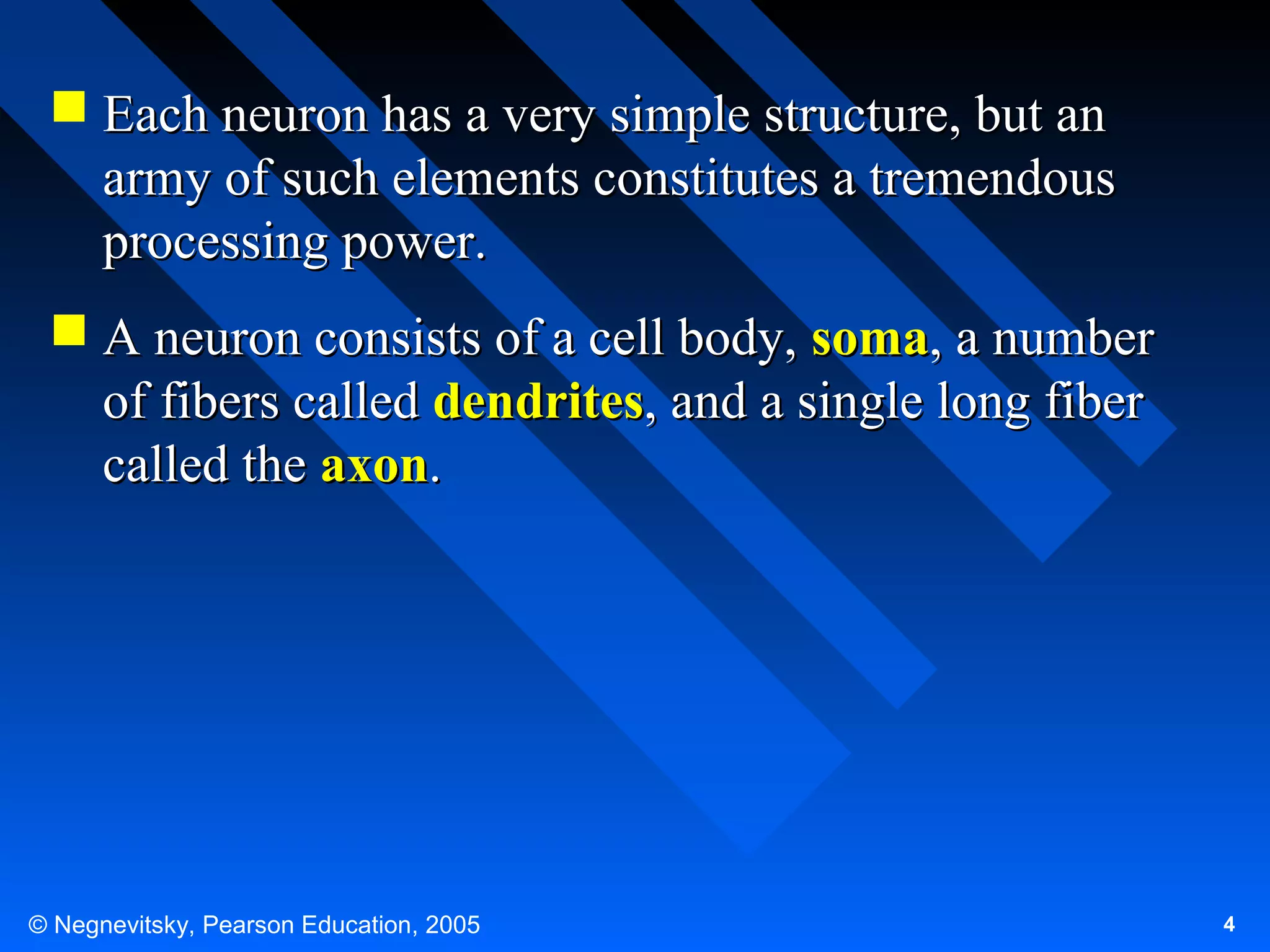  Each neuron has a very simple structure, but an
army of such elements constitutes a tremendous
processing power.
 A neuron consists of a cell body, soma, a number
of fibers called dendrites, and a single long fiber
called the axon.

© Negnevitsky, Pearson Education, 2005

4

 