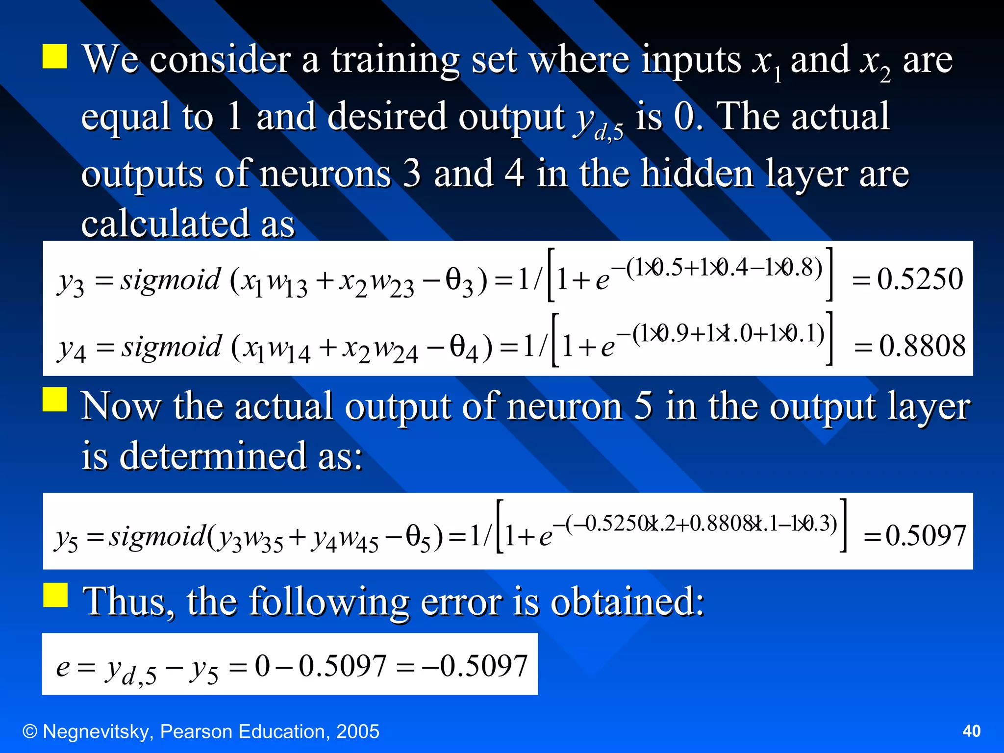 We consider a training set where inputs x1 and x2 are
equal to 1 and desired output yd,5 is 0. The actual
outputs of neurons 3 and 4 in the hidden layer are
calculated as
0
0
0
y3 = sigmoid ( x1w13 + x2 w23 − θ3 ) = 1 / 1 + e −(1× .5+1× .4 −1× .8) = 0.5250
0
1
0
y4 = sigmoid ( x1w14 + x2 w24 − θ4 ) = 1 / 1 + e − (1× .9 +1× .0+1× .1) = 0.8808

 Now the actual output of neuron 5 in the output layer
is determined as:
1
1
0
y5 = sigmoid ( y3w35 + y4w45 − θ5 ) = 1/ 1+ e−(−0.5250×.2+0.8808×.1−1× .3) = 0.5097

 Thus, the following error is obtained:
e = yd ,5 − y5 = 0 − 0.5097 = −0.5097
© Negnevitsky, Pearson Education, 2005

40

 