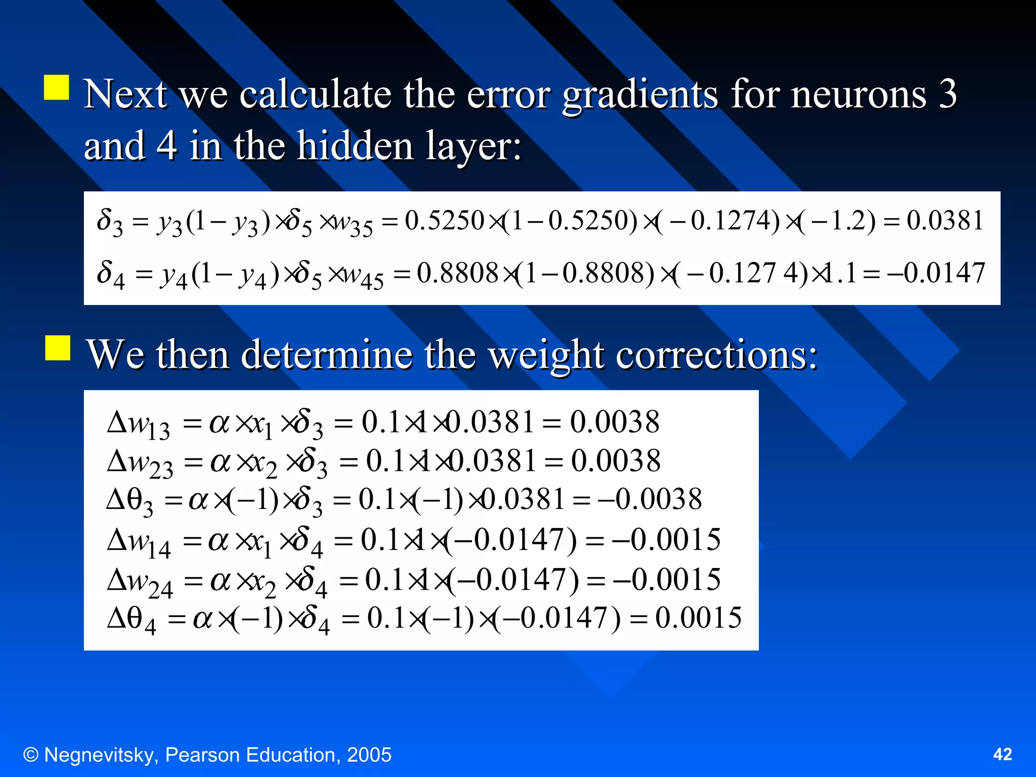 Next we calculate the error gradients for neurons 3
and 4 in the hidden layer:
(
(
3 = y3 (1 − y3 ) × 5 ×w35 = 0.5250 ×(1 − 0.5250) × − 0.1274) × − 1.2) = 0.0381
4

= y4 (1 − y4 ) × 5 ×w45 = 0.8808 ×(1 − 0.8808) ×( − 0.127 4) × .1 = −0.0147
1

 We then determine the weight corrections:
∆w13 =
∆w23 =
∆ θ3 =
∆w14 =
∆w24 =
∆θ 4 =

×x1 × 3 = 0.1 × ×0.0381 = 0.0038
1
×x2 × 3 = 0.1 × ×0.0381 = 0.0038
1
×( −1) × 3 = 0.1 ×( −1) ×0.0381 = −0.0038
×x1 × 4 = 0.1 × ×(− 0.0147 ) = −0.0015
1
×x2 × 4 = 0.1 × ×(−0.0147 ) = −0.0015
1
×( −1) × 4 = 0.1 ×( −1) ×( −0 .0147 ) = 0.0015

© Negnevitsky, Pearson Education, 2005

42

 