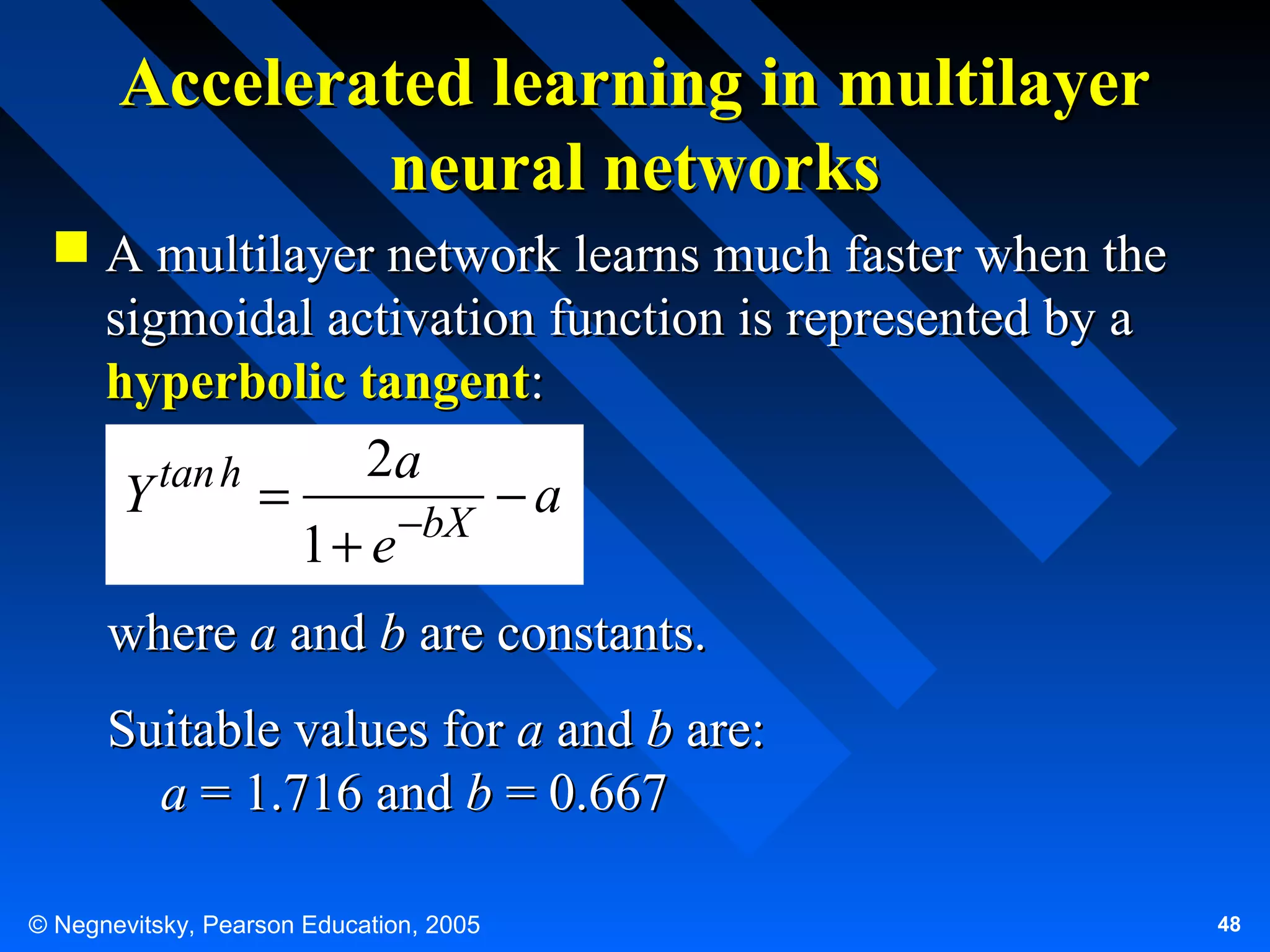 Accelerated learning in multilayer
neural networks
 A multilayer network learns much faster when the
sigmoidal activation function is represented by a
hyperbolic tangent:
2a
tan h
Y
=
−a
1 + e −bX
where a and b are constants.
Suitable values for a and b are:
a = 1.716 and b = 0.667
© Negnevitsky, Pearson Education, 2005

48

 