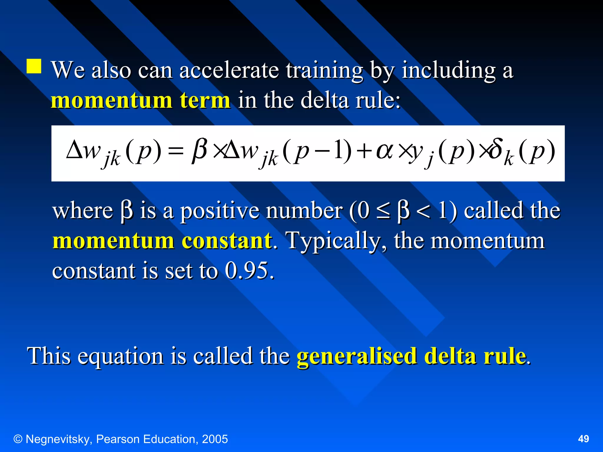  We also can accelerate training by including a
momentum term in the delta rule:

∆w jk ( p) =

×∆w jk ( p − 1) + ×y j ( p ) × k ( p )

where β is a positive number (0 ≤ β < 1) called the
momentum constant. Typically, the momentum
constant is set to 0.95.
This equation is called the generalised delta rule.
© Negnevitsky, Pearson Education, 2005

49

 
