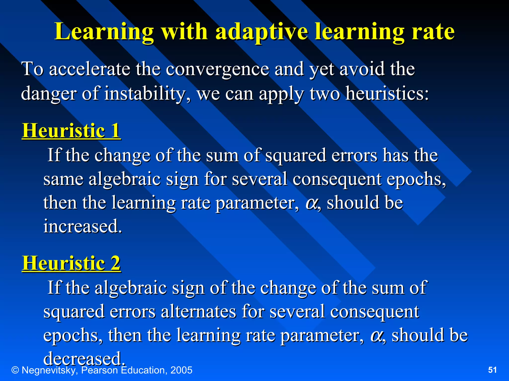 Learning with adaptive learning rate
To accelerate the convergence and yet avoid the
danger of instability, we can apply two heuristics:

Heuristic 1
If the change of the sum of squared errors has the
same algebraic sign for several consequent epochs,
then the learning rate parameter, α, should be
increased.

Heuristic 2
If the algebraic sign of the change of the sum of
squared errors alternates for several consequent
epochs, then the learning rate parameter, α, should be
decreased.
© Negnevitsky, Pearson Education, 2005

51

 