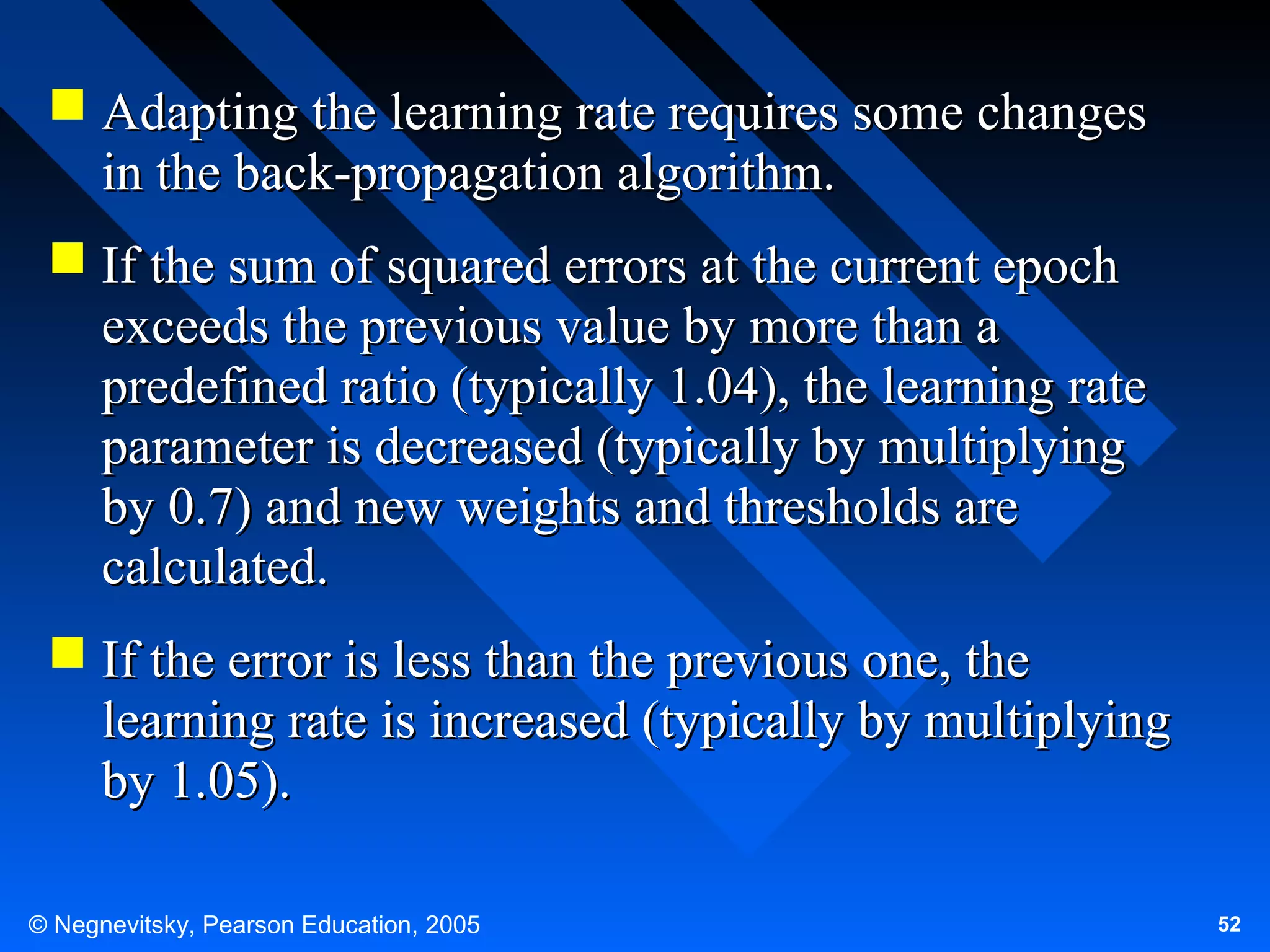  Adapting the learning rate requires some changes
in the back-propagation algorithm.
 If the sum of squared errors at the current epoch
exceeds the previous value by more than a
predefined ratio (typically 1.04), the learning rate
parameter is decreased (typically by multiplying
by 0.7) and new weights and thresholds are
calculated.
 If the error is less than the previous one, the
learning rate is increased (typically by multiplying
by 1.05).
© Negnevitsky, Pearson Education, 2005

52

 