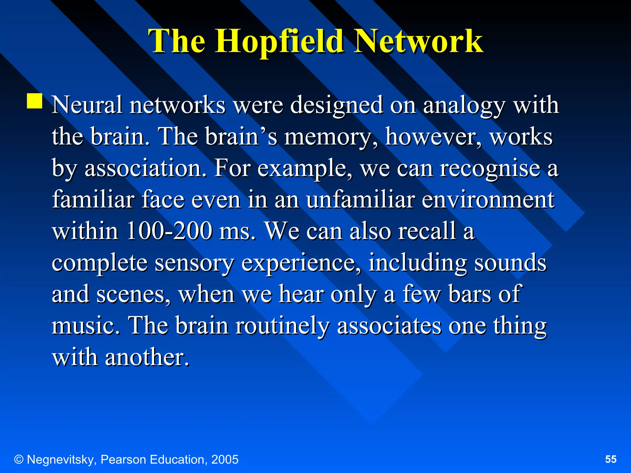 The Hopfield Network
 Neural networks were designed on analogy with
the brain. The brain’s memory, however, works
by association. For example, we can recognise a
familiar face even in an unfamiliar environment
within 100-200 ms. We can also recall a
complete sensory experience, including sounds
and scenes, when we hear only a few bars of
music. The brain routinely associates one thing
with another.

© Negnevitsky, Pearson Education, 2005

55

 