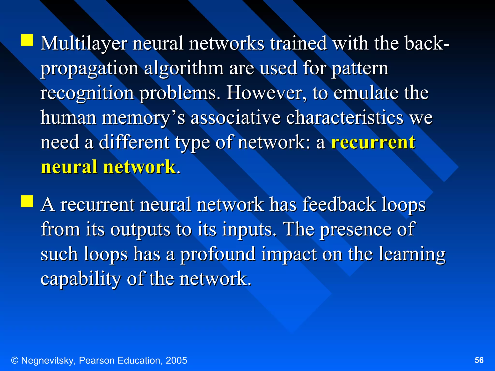  Multilayer neural networks trained with the backpropagation algorithm are used for pattern
recognition problems. However, to emulate the
human memory’s associative characteristics we
need a different type of network: a recurrent
neural network.
 A recurrent neural network has feedback loops
from its outputs to its inputs. The presence of
such loops has a profound impact on the learning
capability of the network.

© Negnevitsky, Pearson Education, 2005

56

 